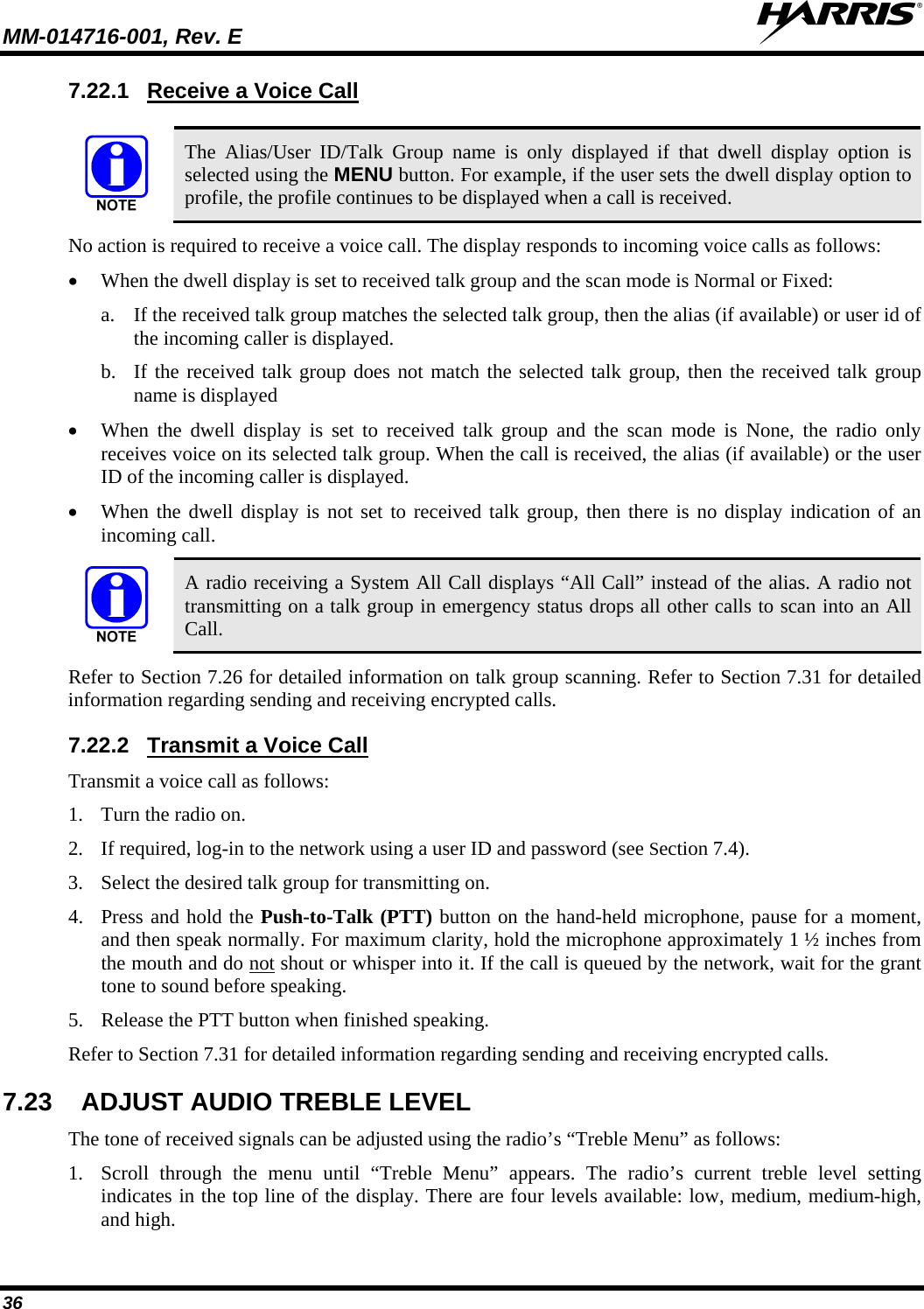 MM-014716-001, Rev. E  36 7.22.1  Receive a Voice Call   The Alias/User ID/Talk Group name is only displayed if that dwell display option is selected using the MENU button. For example, if the user sets the dwell display option to profile, the profile continues to be displayed when a call is received. No action is required to receive a voice call. The display responds to incoming voice calls as follows:  When the dwell display is set to received talk group and the scan mode is Normal or Fixed: a. If the received talk group matches the selected talk group, then the alias (if available) or user id of the incoming caller is displayed.  b. If the received talk group does not match the selected talk group, then the received talk group name is displayed  When the dwell display is set to received talk group and the scan mode is None, the radio only receives voice on its selected talk group. When the call is received, the alias (if available) or the user ID of the incoming caller is displayed.  When the dwell display is not set to received talk group, then there is no display indication of an incoming call.  A radio receiving a System All Call displays “All Call” instead of the alias. A radio not transmitting on a talk group in emergency status drops all other calls to scan into an All Call. Refer to Section 7.26 for detailed information on talk group scanning. Refer to Section 7.31 for detailed information regarding sending and receiving encrypted calls. 7.22.2  Transmit a Voice Call Transmit a voice call as follows: 1. Turn the radio on. 2. If required, log-in to the network using a user ID and password (see Section 7.4). 3. Select the desired talk group for transmitting on. 4. Press and hold the Push-to-Talk (PTT) button on the hand-held microphone, pause for a moment, and then speak normally. For maximum clarity, hold the microphone approximately 1 ½ inches from the mouth and do not shout or whisper into it. If the call is queued by the network, wait for the grant tone to sound before speaking.  5. Release the PTT button when finished speaking. Refer to Section 7.31 for detailed information regarding sending and receiving encrypted calls. 7.23  ADJUST AUDIO TREBLE LEVEL The tone of received signals can be adjusted using the radio’s “Treble Menu” as follows: 1. Scroll through the menu until “Treble Menu” appears. The radio’s current treble level setting indicates in the top line of the display. There are four levels available: low, medium, medium-high, and high. 