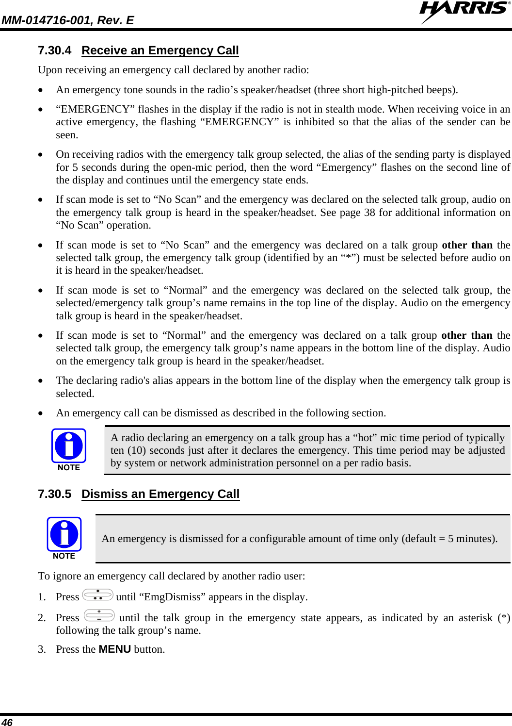 MM-014716-001, Rev. E  46 7.30.4  Receive an Emergency Call Upon receiving an emergency call declared by another radio:  An emergency tone sounds in the radio’s speaker/headset (three short high-pitched beeps).  “EMERGENCY” flashes in the display if the radio is not in stealth mode. When receiving voice in an active emergency, the flashing “EMERGENCY” is inhibited so that the alias of the sender can be seen.  On receiving radios with the emergency talk group selected, the alias of the sending party is displayed for 5 seconds during the open-mic period, then the word “Emergency” flashes on the second line of the display and continues until the emergency state ends.  If scan mode is set to “No Scan” and the emergency was declared on the selected talk group, audio on the emergency talk group is heard in the speaker/headset. See page 38 for additional information on “No Scan” operation.   If scan mode is set to “No Scan” and the emergency was declared on a talk group other than the selected talk group, the emergency talk group (identified by an “*”) must be selected before audio on it is heard in the speaker/headset.  If scan mode is set to “Normal” and the emergency was declared on the selected talk group, the selected/emergency talk group’s name remains in the top line of the display. Audio on the emergency talk group is heard in the speaker/headset.  If scan mode is set to “Normal” and the emergency was declared on a talk group other than the selected talk group, the emergency talk group’s name appears in the bottom line of the display. Audio on the emergency talk group is heard in the speaker/headset.  The declaring radio&apos;s alias appears in the bottom line of the display when the emergency talk group is selected.  An emergency call can be dismissed as described in the following section.  A radio declaring an emergency on a talk group has a “hot” mic time period of typically ten (10) seconds just after it declares the emergency. This time period may be adjusted by system or network administration personnel on a per radio basis. 7.30.5  Dismiss an Emergency Call   An emergency is dismissed for a configurable amount of time only (default = 5 minutes). To ignore an emergency call declared by another radio user: 1. Press   until “EmgDismiss” appears in the display. 2. Press   until the talk group in the emergency state appears, as indicated by an asterisk (*) following the talk group’s name. 3. Press the MENU button. 