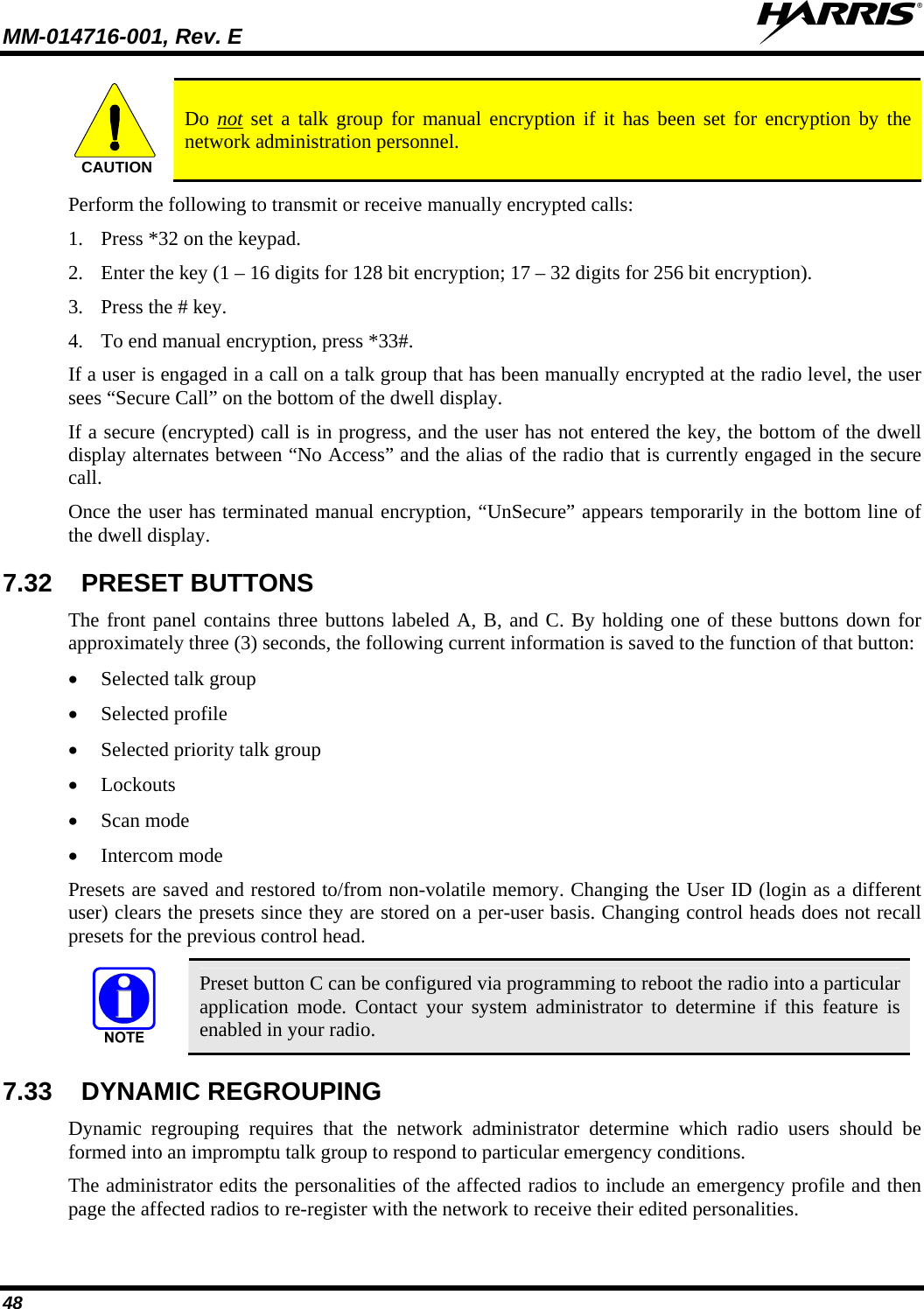 MM-014716-001, Rev. E  48 CAUTION  Do not set a talk group for manual encryption if it has been set for encryption by the network administration personnel. Perform the following to transmit or receive manually encrypted calls: 1. Press *32 on the keypad. 2. Enter the key (1 – 16 digits for 128 bit encryption; 17 – 32 digits for 256 bit encryption). 3. Press the # key. 4. To end manual encryption, press *33#. If a user is engaged in a call on a talk group that has been manually encrypted at the radio level, the user sees “Secure Call” on the bottom of the dwell display. If a secure (encrypted) call is in progress, and the user has not entered the key, the bottom of the dwell display alternates between “No Access” and the alias of the radio that is currently engaged in the secure call. Once the user has terminated manual encryption, “UnSecure” appears temporarily in the bottom line of the dwell display. 7.32  PRESET BUTTONS The front panel contains three buttons labeled A, B, and C. By holding one of these buttons down for approximately three (3) seconds, the following current information is saved to the function of that button:  Selected talk group  Selected profile  Selected priority talk group  Lockouts  Scan mode  Intercom mode Presets are saved and restored to/from non-volatile memory. Changing the User ID (login as a different user) clears the presets since they are stored on a per-user basis. Changing control heads does not recall presets for the previous control head.  Preset button C can be configured via programming to reboot the radio into a particular application mode. Contact your system administrator to determine if this feature is enabled in your radio. 7.33  DYNAMIC REGROUPING  Dynamic regrouping requires that the network administrator determine which radio users should be formed into an impromptu talk group to respond to particular emergency conditions. The administrator edits the personalities of the affected radios to include an emergency profile and then page the affected radios to re-register with the network to receive their edited personalities. 