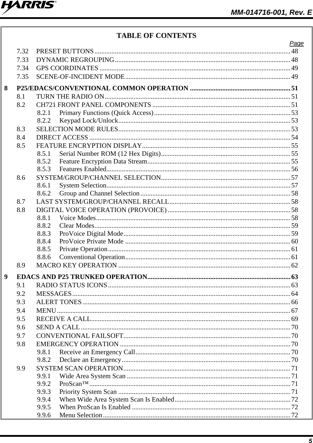  MM-014716-001, Rev. E 5 TABLE OF CONTENTS  Page 7.32 PRESET BUTTONS...................................................................................................................48 7.33 DYNAMIC REGROUPING.......................................................................................................48 7.34 GPS COORDINATES ................................................................................................................49 7.35 SCENE-OF-INCIDENT MODE.................................................................................................49 8 P25/EDACS/CONVENTIONAL COMMON OPERATION ...........................................................51 8.1 TURN THE RADIO ON.............................................................................................................51 8.2 CH721 FRONT PANEL COMPONENTS .................................................................................51 8.2.1 Primary Functions (Quick Access)................................................................................53 8.2.2 Keypad Lock/Unlock.....................................................................................................53 8.3 SELECTION MODE RULES.....................................................................................................53 8.4 DIRECT ACCESS ......................................................................................................................54 8.5 FEATURE ENCRYPTION DISPLAY.......................................................................................55 8.5.1 Serial Number ROM (12 Hex Digits)............................................................................55 8.5.2 Feature Encryption Data Stream....................................................................................55 8.5.3 Features Enabled............................................................................................................56 8.6 SYSTEM/GROUP/CHANNEL SELECTION............................................................................57 8.6.1 System Selection............................................................................................................57 8.6.2 Group and Channel Selection........................................................................................58 8.7 LAST SYSTEM/GROUP/CHANNEL RECALL.......................................................................58 8.8 DIGITAL VOICE OPERATION (PROVOICE) ........................................................................58 8.8.1 Voice Modes..................................................................................................................58 8.8.2 Clear Modes...................................................................................................................59 8.8.3 ProVoice Digital Mode..................................................................................................59 8.8.4 ProVoice Private Mode .................................................................................................60 8.8.5 Private Operation...........................................................................................................61 8.8.6 Conventional Operation.................................................................................................61 8.9 MACRO KEY OPERATION .....................................................................................................62 9 EDACS AND P25 TRUNKED OPERATION....................................................................................63 9.1 RADIO STATUS ICONS...........................................................................................................63 9.2 MESSAGES................................................................................................................................64 9.3 ALERT TONES..........................................................................................................................66 9.4 MENU.........................................................................................................................................67 9.5 RECEIVE A CALL.....................................................................................................................69 9.6 SEND A CALL...........................................................................................................................70 9.7 CONVENTIONAL FAILSOFT..................................................................................................70 9.8 EMERGENCY OPERATION ....................................................................................................70 9.8.1 Receive an Emergency Call...........................................................................................70 9.8.2 Declare an Emergency...................................................................................................70 9.9 SYSTEM SCAN OPERATION..................................................................................................71 9.9.1 Wide Area System Scan ................................................................................................71 9.9.2 ProScan™......................................................................................................................71 9.9.3 Priority System Scan .....................................................................................................71 9.9.4 When Wide Area System Scan Is Enabled....................................................................72 9.9.5 When ProScan Is Enabled .............................................................................................72 9.9.6 Menu Selection..............................................................................................................72 