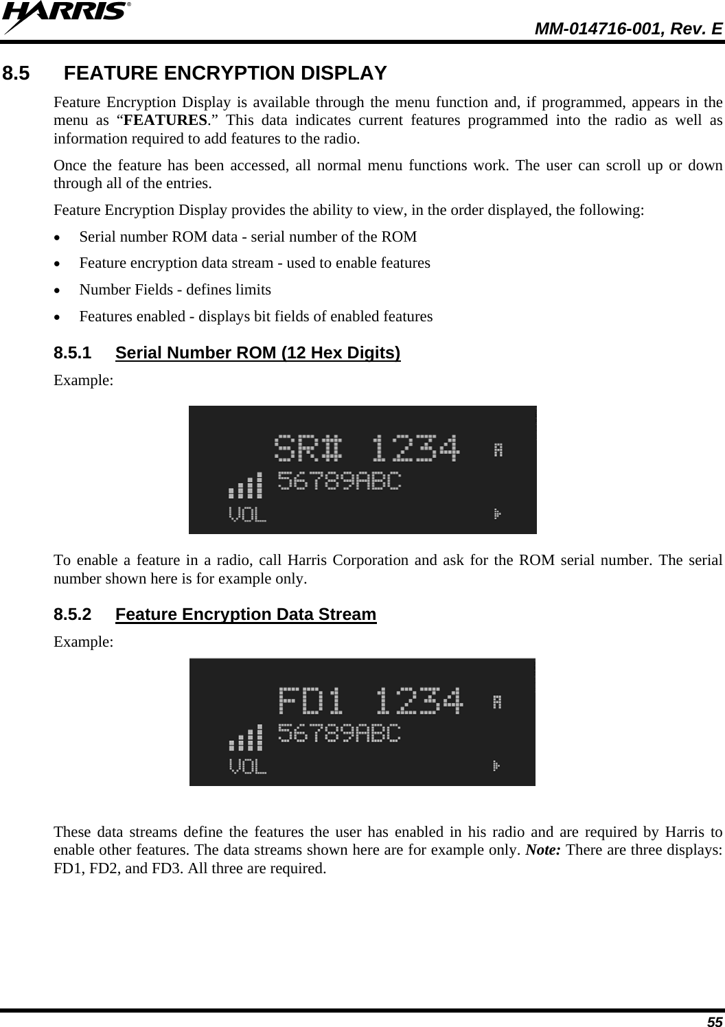  MM-014716-001, Rev. E 55 8.5  FEATURE ENCRYPTION DISPLAY Feature Encryption Display is available through the menu function and, if programmed, appears in the menu as “FEATURES.” This data indicates current features programmed into the radio as well as information required to add features to the radio.  Once the feature has been accessed, all normal menu functions work. The user can scroll up or down through all of the entries. Feature Encryption Display provides the ability to view, in the order displayed, the following:  Serial number ROM data - serial number of the ROM  Feature encryption data stream - used to enable features  Number Fields - defines limits  Features enabled - displays bit fields of enabled features 8.5.1  Serial Number ROM (12 Hex Digits) Example:  To enable a feature in a radio, call Harris Corporation and ask for the ROM serial number. The serial number shown here is for example only. 8.5.2  Feature Encryption Data Stream Example:  These data streams define the features the user has enabled in his radio and are required by Harris to enable other features. The data streams shown here are for example only. Note: There are three displays: FD1, FD2, and FD3. All three are required. 