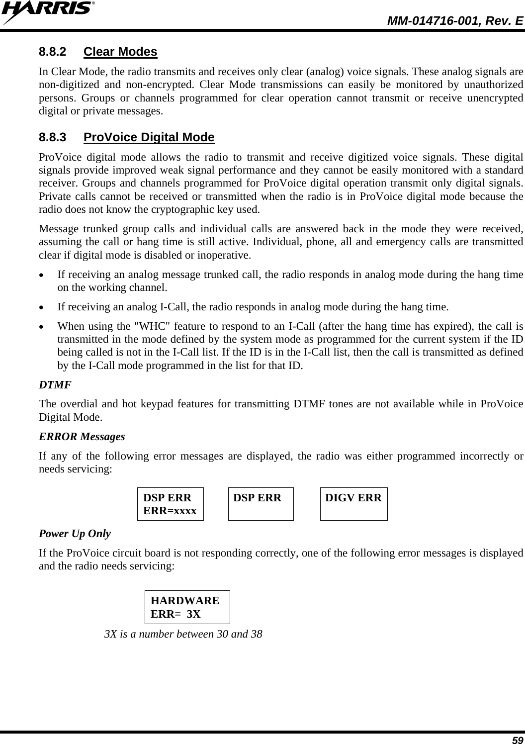  MM-014716-001, Rev. E 59 8.8.2  Clear Modes In Clear Mode, the radio transmits and receives only clear (analog) voice signals. These analog signals are non-digitized and non-encrypted. Clear Mode transmissions can easily be monitored by unauthorized persons. Groups or channels programmed for clear operation cannot transmit or receive unencrypted digital or private messages. 8.8.3  ProVoice Digital Mode ProVoice digital mode allows the radio to transmit and receive digitized voice signals. These digital signals provide improved weak signal performance and they cannot be easily monitored with a standard receiver. Groups and channels programmed for ProVoice digital operation transmit only digital signals. Private calls cannot be received or transmitted when the radio is in ProVoice digital mode because the radio does not know the cryptographic key used. Message trunked group calls and individual calls are answered back in the mode they were received, assuming the call or hang time is still active. Individual, phone, all and emergency calls are transmitted clear if digital mode is disabled or inoperative.  If receiving an analog message trunked call, the radio responds in analog mode during the hang time on the working channel.  If receiving an analog I-Call, the radio responds in analog mode during the hang time.  When using the &quot;WHC&quot; feature to respond to an I-Call (after the hang time has expired), the call is transmitted in the mode defined by the system mode as programmed for the current system if the ID being called is not in the I-Call list. If the ID is in the I-Call list, then the call is transmitted as defined by the I-Call mode programmed in the list for that ID. DTMF The overdial and hot keypad features for transmitting DTMF tones are not available while in ProVoice Digital Mode. ERROR Messages If any of the following error messages are displayed, the radio was either programmed incorrectly or needs servicing:   DSP ERR ERR=xxxx  DSP ERR  DIGV ERR Power Up Only If the ProVoice circuit board is not responding correctly, one of the following error messages is displayed and the radio needs servicing:  HARDWARE ERR=  3X  3X is a number between 30 and 38 