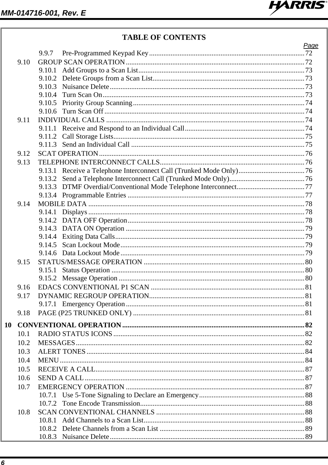 MM-014716-001, Rev. E  6 TABLE OF CONTENTS  Page 9.9.7 Pre-Programmed Keypad Key.......................................................................................72 9.10 GROUP SCAN OPERATION....................................................................................................72 9.10.1 Add Groups to a Scan List.............................................................................................73 9.10.2 Delete Groups from a Scan List.....................................................................................73 9.10.3 Nuisance Delete.............................................................................................................73 9.10.4 Turn Scan On.................................................................................................................73 9.10.5 Priority Group Scanning................................................................................................74 9.10.6 Turn Scan Off................................................................................................................74 9.11 INDIVIDUAL CALLS ...............................................................................................................74 9.11.1 Receive and Respond to an Individual Call...................................................................74 9.11.2 Call Storage Lists...........................................................................................................75 9.11.3 Send an Individual Call .................................................................................................75 9.12 SCAT OPERATION...................................................................................................................76 9.13 TELEPHONE INTERCONNECT CALLS.................................................................................76 9.13.1 Receive a Telephone Interconnect Call (Trunked Mode Only).....................................76 9.13.2 Send a Telephone Interconnect Call (Trunked Mode Only)..........................................76 9.13.3 DTMF Overdial/Conventional Mode Telephone Interconnect......................................77 9.13.4 Programmable Entries ...................................................................................................77 9.14 MOBILE DATA .........................................................................................................................78 9.14.1 Displays .........................................................................................................................78 9.14.2 DATA OFF Operation...................................................................................................78 9.14.3 DATA ON Operation ....................................................................................................79 9.14.4 Exiting Data Calls..........................................................................................................79 9.14.5 Scan Lockout Mode.......................................................................................................79 9.14.6 Data Lockout Mode.......................................................................................................79 9.15 STATUS/MESSAGE OPERATION ..........................................................................................80 9.15.1 Status Operation ............................................................................................................80 9.15.2 Message Operation ........................................................................................................80 9.16 EDACS CONVENTIONAL P1 SCAN ......................................................................................81 9.17 DYNAMIC REGROUP OPERATION.......................................................................................81 9.17.1 Emergency Operation....................................................................................................81 9.18 PAGE (P25 TRUNKED ONLY) ................................................................................................81 10 CONVENTIONAL OPERATION......................................................................................................82 10.1 RADIO STATUS ICONS...........................................................................................................82 10.2 MESSAGES................................................................................................................................82 10.3 ALERT TONES..........................................................................................................................84 10.4 MENU.........................................................................................................................................84 10.5 RECEIVE A CALL.....................................................................................................................87 10.6 SEND A CALL...........................................................................................................................87 10.7 EMERGENCY OPERATION ....................................................................................................87 10.7.1 Use 5-Tone Signaling to Declare an Emergency...........................................................88 10.7.2 Tone Encode Transmission............................................................................................88 10.8 SCAN CONVENTIONAL CHANNELS ...................................................................................88 10.8.1 Add Channels to a Scan List..........................................................................................88 10.8.2 Delete Channels from a Scan List .................................................................................89 10.8.3 Nuisance Delete.............................................................................................................89 