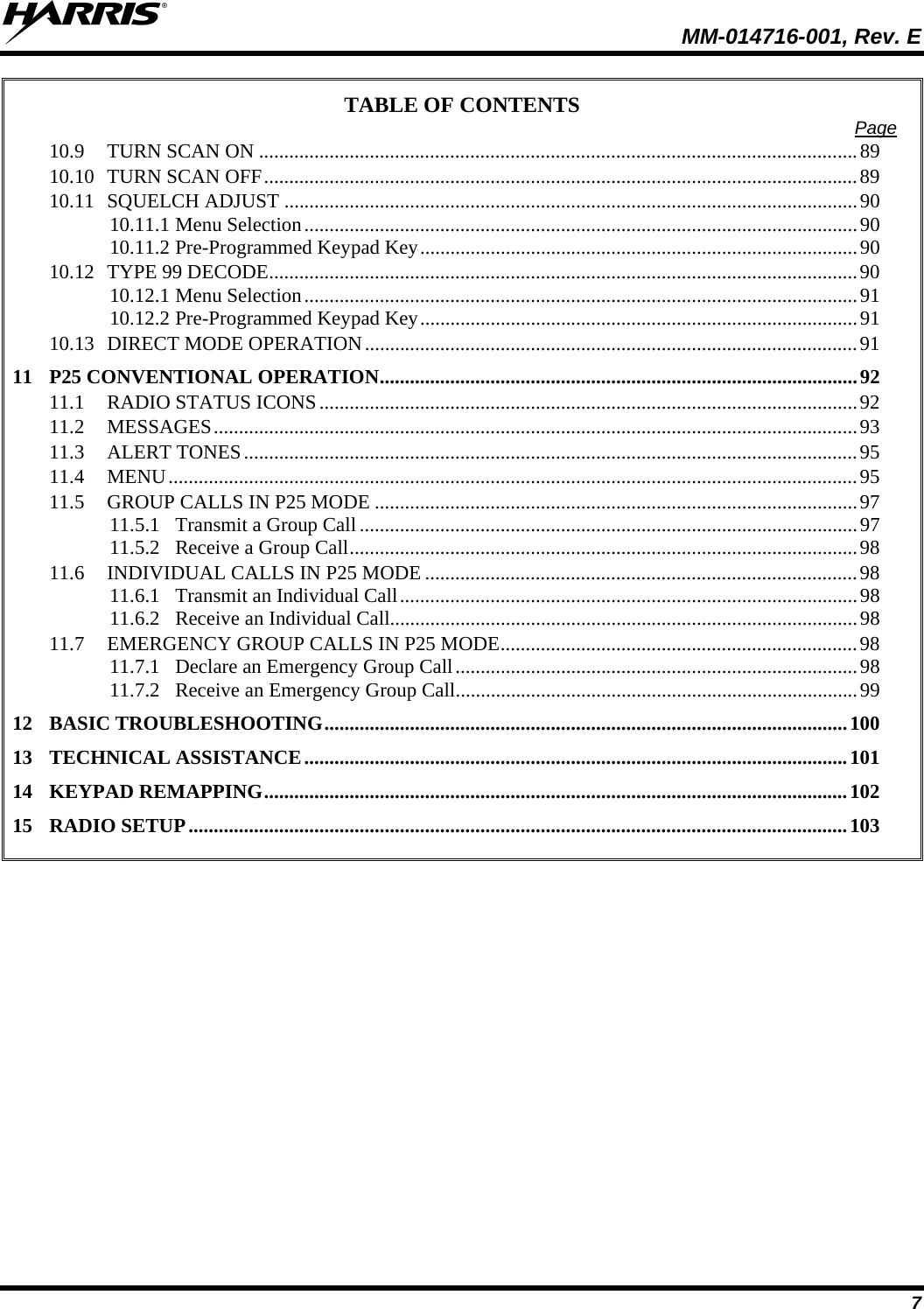  MM-014716-001, Rev. E 7 TABLE OF CONTENTS  Page 10.9 TURN SCAN ON .......................................................................................................................89 10.10 TURN SCAN OFF......................................................................................................................89 10.11 SQUELCH ADJUST ..................................................................................................................90 10.11.1 Menu Selection..............................................................................................................90 10.11.2 Pre-Programmed Keypad Key.......................................................................................90 10.12 TYPE 99 DECODE.....................................................................................................................90 10.12.1 Menu Selection..............................................................................................................91 10.12.2 Pre-Programmed Keypad Key.......................................................................................91 10.13 DIRECT MODE OPERATION..................................................................................................91 11 P25 CONVENTIONAL OPERATION...............................................................................................92 11.1 RADIO STATUS ICONS...........................................................................................................92 11.2 MESSAGES................................................................................................................................93 11.3 ALERT TONES..........................................................................................................................95 11.4 MENU.........................................................................................................................................95 11.5 GROUP CALLS IN P25 MODE ................................................................................................97 11.5.1 Transmit a Group Call...................................................................................................97 11.5.2 Receive a Group Call.....................................................................................................98 11.6 INDIVIDUAL CALLS IN P25 MODE ......................................................................................98 11.6.1 Transmit an Individual Call...........................................................................................98 11.6.2 Receive an Individual Call.............................................................................................98 11.7 EMERGENCY GROUP CALLS IN P25 MODE.......................................................................98 11.7.1 Declare an Emergency Group Call................................................................................98 11.7.2 Receive an Emergency Group Call................................................................................99 12 BASIC TROUBLESHOOTING........................................................................................................100 13 TECHNICAL ASSISTANCE............................................................................................................101 14 KEYPAD REMAPPING....................................................................................................................102 15 RADIO SETUP...................................................................................................................................103  