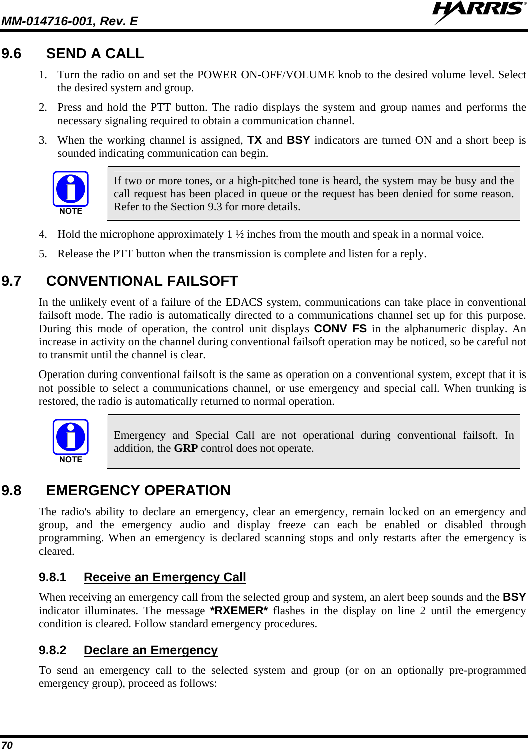 MM-014716-001, Rev. E  70 9.6  SEND A CALL 1. Turn the radio on and set the POWER ON-OFF/VOLUME knob to the desired volume level. Select the desired system and group. 2. Press and hold the PTT button. The radio displays the system and group names and performs the necessary signaling required to obtain a communication channel. 3. When the working channel is assigned, TX and BSY indicators are turned ON and a short beep is sounded indicating communication can begin.   If two or more tones, or a high-pitched tone is heard, the system may be busy and the call request has been placed in queue or the request has been denied for some reason. Refer to the Section 9.3 for more details. 4. Hold the microphone approximately 1 ½ inches from the mouth and speak in a normal voice. 5. Release the PTT button when the transmission is complete and listen for a reply. 9.7  CONVENTIONAL FAILSOFT In the unlikely event of a failure of the EDACS system, communications can take place in conventional failsoft mode. The radio is automatically directed to a communications channel set up for this purpose. During this mode of operation, the control unit displays CONV FS in the alphanumeric display. An increase in activity on the channel during conventional failsoft operation may be noticed, so be careful not to transmit until the channel is clear. Operation during conventional failsoft is the same as operation on a conventional system, except that it is not possible to select a communications channel, or use emergency and special call. When trunking is restored, the radio is automatically returned to normal operation.  Emergency and Special Call are not operational during conventional failsoft. In addition, the GRP control does not operate. 9.8  EMERGENCY OPERATION The radio&apos;s ability to declare an emergency, clear an emergency, remain locked on an emergency and group, and the emergency audio and display freeze can each be enabled or disabled through programming. When an emergency is declared scanning stops and only restarts after the emergency is cleared. 9.8.1  Receive an Emergency Call When receiving an emergency call from the selected group and system, an alert beep sounds and the BSY indicator illuminates. The message *RXEMER* flashes in the display on line 2 until the emergency condition is cleared. Follow standard emergency procedures. 9.8.2  Declare an Emergency To send an emergency call to the selected system and group (or on an optionally pre-programmed emergency group), proceed as follows: 