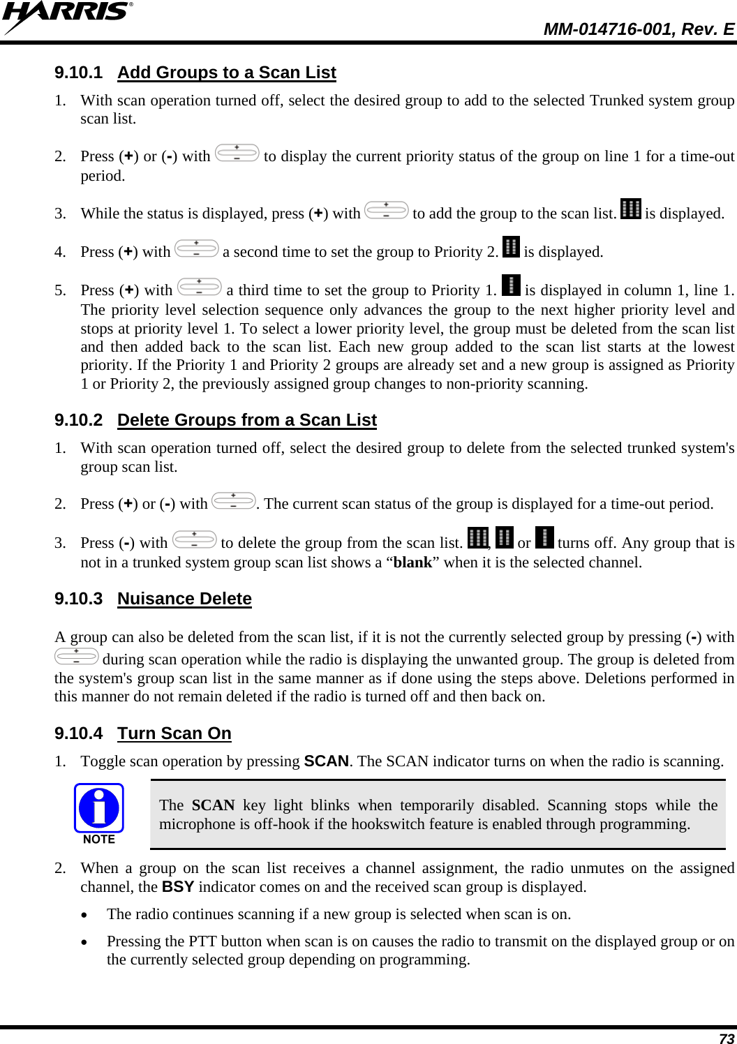  MM-014716-001, Rev. E 73 9.10.1  Add Groups to a Scan List 1. With scan operation turned off, select the desired group to add to the selected Trunked system group scan list. 2. Press (+) or (-) with   to display the current priority status of the group on line 1 for a time-out period.  3. While the status is displayed, press (+) with   to add the group to the scan list.   is displayed. 4. Press (+) with   a second time to set the group to Priority 2.   is displayed. 5. Press (+) with   a third time to set the group to Priority 1.   is displayed in column 1, line 1. The priority level selection sequence only advances the group to the next higher priority level and stops at priority level 1. To select a lower priority level, the group must be deleted from the scan list and then added back to the scan list. Each new group added to the scan list starts at the lowest priority. If the Priority 1 and Priority 2 groups are already set and a new group is assigned as Priority 1 or Priority 2, the previously assigned group changes to non-priority scanning. 9.10.2  Delete Groups from a Scan List 1. With scan operation turned off, select the desired group to delete from the selected trunked system&apos;s group scan list. 2. Press (+) or (-) with  . The current scan status of the group is displayed for a time-out period. 3. Press (-) with   to delete the group from the scan list.  ,   or   turns off. Any group that is not in a trunked system group scan list shows a “blank” when it is the selected channel. 9.10.3  Nuisance Delete A group can also be deleted from the scan list, if it is not the currently selected group by pressing (-) with  during scan operation while the radio is displaying the unwanted group. The group is deleted from the system&apos;s group scan list in the same manner as if done using the steps above. Deletions performed in this manner do not remain deleted if the radio is turned off and then back on. 9.10.4  Turn Scan On 1. Toggle scan operation by pressing SCAN. The SCAN indicator turns on when the radio is scanning.  The  SCAN key light blinks when temporarily disabled. Scanning stops while the microphone is off-hook if the hookswitch feature is enabled through programming. 2. When a group on the scan list receives a channel assignment, the radio unmutes on the assigned channel, the BSY indicator comes on and the received scan group is displayed.  The radio continues scanning if a new group is selected when scan is on.  Pressing the PTT button when scan is on causes the radio to transmit on the displayed group or on the currently selected group depending on programming. 