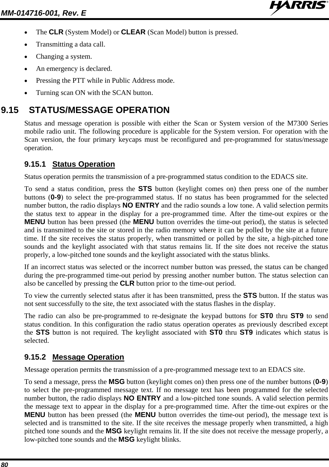 MM-014716-001, Rev. E  80  The CLR (System Model) or CLEAR (Scan Model) button is pressed.  Transmitting a data call.  Changing a system.  An emergency is declared.  Pressing the PTT while in Public Address mode.  Turning scan ON with the SCAN button. 9.15  STATUS/MESSAGE OPERATION Status and message operation is possible with either the Scan or System version of the M7300 Series mobile radio unit. The following procedure is applicable for the System version. For operation with the Scan version, the four primary keycaps must be reconfigured and pre-programmed for status/message operation. 9.15.1  Status Operation Status operation permits the transmission of a pre-programmed status condition to the EDACS site. To send a status condition, press the STS button (keylight comes on) then press one of the number buttons (0-9) to select the pre-programmed status. If no status has been programmed for the selected number button, the radio displays NO ENTRY and the radio sounds a low tone. A valid selection permits the status text to appear in the display for a pre-programmed time. After the time-out expires or the MENU button has been pressed (the MENU button overrides the time-out period), the status is selected and is transmitted to the site or stored in the radio memory where it can be polled by the site at a future time. If the site receives the status properly, when transmitted or polled by the site, a high-pitched tone sounds and the keylight associated with that status remains lit. If the site does not receive the status properly, a low-pitched tone sounds and the keylight associated with the status blinks. If an incorrect status was selected or the incorrect number button was pressed, the status can be changed during the pre-programmed time-out period by pressing another number button. The status selection can also be cancelled by pressing the CLR button prior to the time-out period. To view the currently selected status after it has been transmitted, press the STS button. If the status was not sent successfully to the site, the text associated with the status flashes in the display. The radio can also be pre-programmed to re-designate the keypad buttons for ST0 thru ST9 to send status condition. In this configuration the radio status operation operates as previously described except the STS button is not required. The keylight associated with ST0 thru ST9 indicates which status is selected. 9.15.2  Message Operation Message operation permits the transmission of a pre-programmed message text to an EDACS site. To send a message, press the MSG button (keylight comes on) then press one of the number buttons (0-9) to select the pre-programmed message text. If no message text has been programmed for the selected number button, the radio displays NO ENTRY and a low-pitched tone sounds. A valid selection permits the message text to appear in the display for a pre-programmed time. After the time-out expires or the MENU button has been pressed (the MENU button overrides the time-out period), the message text is selected and is transmitted to the site. If the site receives the message properly when transmitted, a high pitched tone sounds and the MSG keylight remains lit. If the site does not receive the message properly, a low-pitched tone sounds and the MSG keylight blinks. 