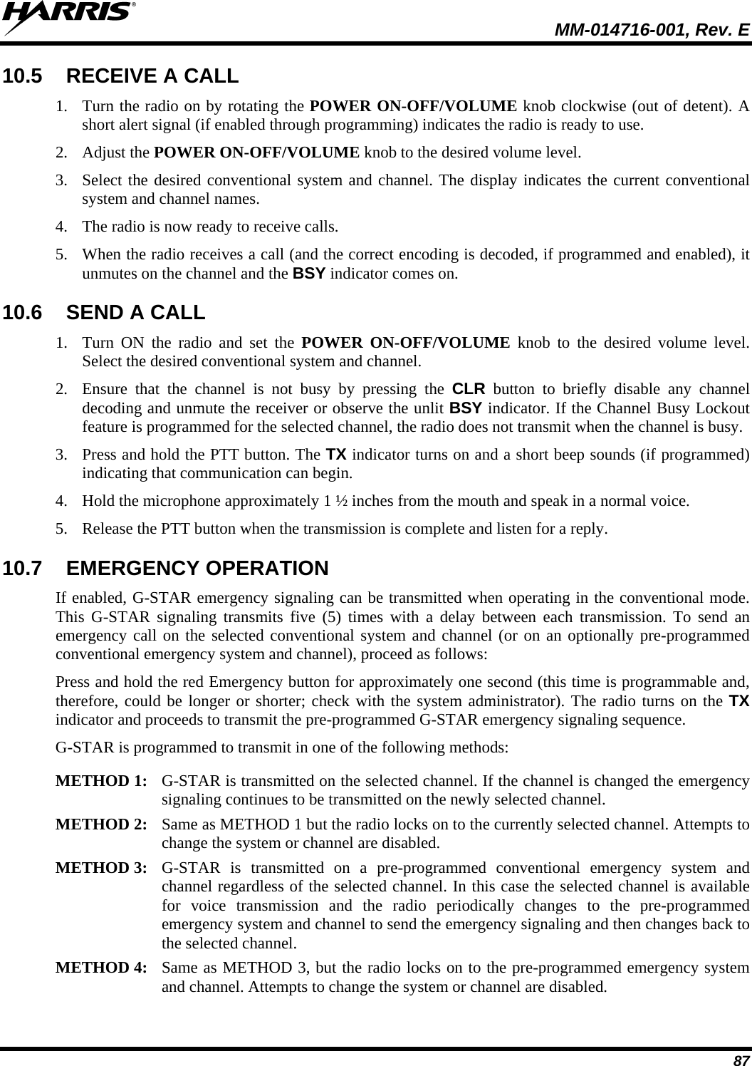  MM-014716-001, Rev. E 87 10.5  RECEIVE A CALL 1. Turn the radio on by rotating the POWER ON-OFF/VOLUME knob clockwise (out of detent). A short alert signal (if enabled through programming) indicates the radio is ready to use. 2. Adjust the POWER ON-OFF/VOLUME knob to the desired volume level. 3. Select the desired conventional system and channel. The display indicates the current conventional system and channel names. 4. The radio is now ready to receive calls. 5. When the radio receives a call (and the correct encoding is decoded, if programmed and enabled), it unmutes on the channel and the BSY indicator comes on. 10.6  SEND A CALL 1. Turn ON the radio and set the POWER ON-OFF/VOLUME knob to the desired volume level. Select the desired conventional system and channel. 2. Ensure that the channel is not busy by pressing the CLR button to briefly disable any channel decoding and unmute the receiver or observe the unlit BSY indicator. If the Channel Busy Lockout feature is programmed for the selected channel, the radio does not transmit when the channel is busy. 3. Press and hold the PTT button. The TX indicator turns on and a short beep sounds (if programmed) indicating that communication can begin. 4. Hold the microphone approximately 1 ½ inches from the mouth and speak in a normal voice. 5. Release the PTT button when the transmission is complete and listen for a reply. 10.7  EMERGENCY OPERATION If enabled, G-STAR emergency signaling can be transmitted when operating in the conventional mode. This G-STAR signaling transmits five (5) times with a delay between each transmission. To send an emergency call on the selected conventional system and channel (or on an optionally pre-programmed conventional emergency system and channel), proceed as follows: Press and hold the red Emergency button for approximately one second (this time is programmable and, therefore, could be longer or shorter; check with the system administrator). The radio turns on the TX indicator and proceeds to transmit the pre-programmed G-STAR emergency signaling sequence. G-STAR is programmed to transmit in one of the following methods:  METHOD 1:  G-STAR is transmitted on the selected channel. If the channel is changed the emergency signaling continues to be transmitted on the newly selected channel.  METHOD 2:  Same as METHOD 1 but the radio locks on to the currently selected channel. Attempts to change the system or channel are disabled.  METHOD 3:  G-STAR is transmitted on a pre-programmed conventional emergency system and channel regardless of the selected channel. In this case the selected channel is availablefor voice transmission and the radio periodically changes to the pre-programmed emergency system and channel to send the emergency signaling and then changes back to the selected channel.  METHOD 4:  Same as METHOD 3, but the radio locks on to the pre-programmed emergency systemand channel. Attempts to change the system or channel are disabled.  