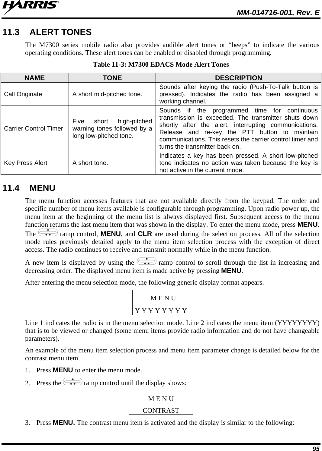  MM-014716-001, Rev. E 95 11.3  ALERT TONES The M7300 series mobile radio also provides audible alert tones or “beeps” to indicate the various operating conditions. These alert tones can be enabled or disabled through programming. Table 11-3: M7300 EDACS Mode Alert Tones NAME  TONE  DESCRIPTION Call Originate  A short mid-pitched tone.  Sounds after keying the radio (Push-To-Talk button is pressed). Indicates the radio has been assigned a working channel. Carrier Control Timer  Five short high-pitched warning tones followed by a long low-pitched tone. Sounds if the programmed time for continuous transmission is exceeded. The transmitter shuts down shortly after the alert, interrupting communications. Release and re-key the PTT button to maintain communications. This resets the carrier control timer and turns the transmitter back on. Key Press Alert  A short tone.  Indicates a key has been pressed. A short low-pitched tone indicates no action was taken because the key is not active in the current mode. 11.4  MENU The menu function accesses features that are not available directly from the keypad. The order and specific number of menu items available is configurable through programming. Upon radio power up, the menu item at the beginning of the menu list is always displayed first. Subsequent access to the menu function returns the last menu item that was shown in the display. To enter the menu mode, press MENU. The   ramp control, MENU, and CLR are used during the selection process. All of the selection mode rules previously detailed apply to the menu item selection process with the exception of direct access. The radio continues to receive and transmit normally while in the menu function. A new item is displayed by using the   ramp control to scroll through the list in increasing and decreasing order. The displayed menu item is made active by pressing MENU. After entering the menu selection mode, the following generic display format appears. M E N U Y Y Y Y Y Y Y YLine 1 indicates the radio is in the menu selection mode. Line 2 indicates the menu item (YYYYYYYY) that is to be viewed or changed (some menu items provide radio information and do not have changeable parameters). An example of the menu item selection process and menu item parameter change is detailed below for the contrast menu item. 1. Press MENU to enter the menu mode. 2. Press the   ramp control until the display shows: M E N U CONTRAST 3. Press MENU. The contrast menu item is activated and the display is similar to the following: 