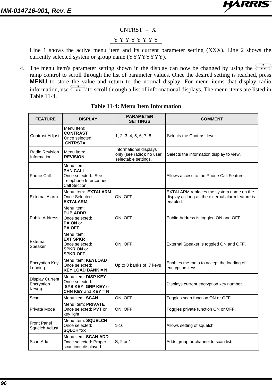 MM-014716-001, Rev. E  96 CNTRST  =  X Y Y Y Y Y Y Y Y Line 1 shows the active menu item and its current parameter setting (XXX). Line 2 shows the currently selected system or group name (YYYYYYYY). 4. The menu item&apos;s parameter setting shown in the display can now be changed by using the   ramp control to scroll through the list of parameter values. Once the desired setting is reached, press MENU to store the value and return to the normal display. For menu items that display radio information, use   to scroll through a list of informational displays. The menu items are listed in Table 11-4. Table 11-4: Menu Item Information FEATURE  DISPLAY  PARAMETER SETTINGS  COMMENT Contrast Adjust Menu Item:  CONTRAST Once selected:  CNTRST= 1, 2, 3, 4, 5, 6, 7, 8  Selects the Contrast level. Radio Revision Information  Menu item: REVISION Informational displays only (see radio); no user selectable settings.  Selects the information display to view. Phone Call Menu item:  PHN CALL Once selected:  See Telephone Interconnect  Call Section   Allows access to the Phone Call Feature. External Alarm  Menu Item:  EXTALARM  Once Selected:  EXTALARM ON, OFF  EXTALARM replaces the system name on the display as long as the external alarm feature is enabled. Public Address Menu item:  PUB ADDR  Once selected:  PA ON or  PA OFF ON, OFF  Public Address is toggled ON and OFF. External Speaker Menu item:  EXT SPKR Once selected: SPKR ON or SPKR OFF ON, OFF  External Speaker is toggled ON and OFF. Encryption Key Loading Menu item: KEYLOAD  Once selected:  KEY LOAD BANK = N Up to 8 banks of  7 keys  Enables the radio to accept the loading of encryption keys. Display Current Encryption Key(s) Menu item: DISP KEY Once selected:   SYS KEY, GRP KEY or CHN KEY and KEY = N   Displays current encryption key number. Scan Menu item: SCAN  ON, OFF  Toggles scan function ON or OFF. Private Mode  Menu Item: PRIVATE Once selected: PVT or key light.  ON, OFF  Toggles private function ON or OFF. Front Panel Squelch Adjust Menu Item: SQUELCH Once selected: SQLCH=xx 1-16  Allows setting of squelch. Scan Add  Menu item: SCAN ADD Once selected: Proper scan icon displayed.  S, 2 or 1  Adds group or channel to scan list. 