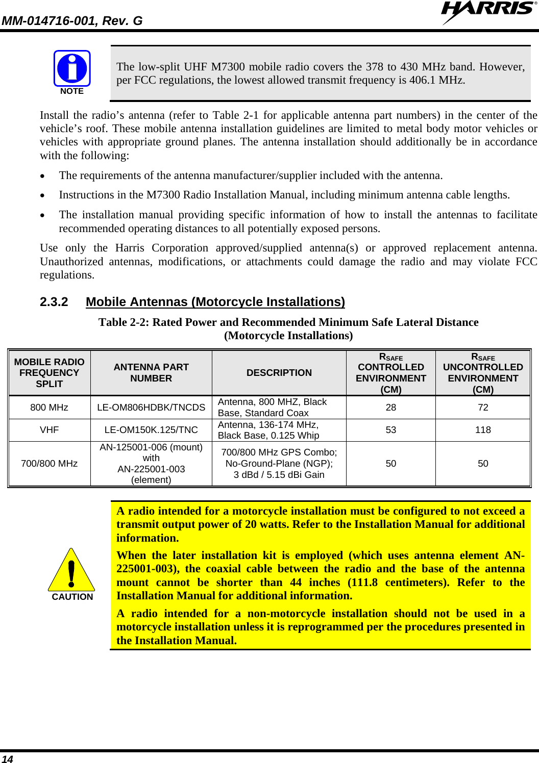 MM-014716-001, Rev. G  14 NOTE The low-split UHF M7300 mobile radio covers the 378 to 430 MHz band. However, per FCC regulations, the lowest allowed transmit frequency is 406.1 MHz. Install the radio’s antenna (refer to Table 2-1 for applicable antenna part numbers) in the center of the vehicle’s roof. These mobile antenna installation guidelines are limited to metal body motor vehicles or vehicles with appropriate ground planes. The antenna installation should additionally be in accordance with the following: • The requirements of the antenna manufacturer/supplier included with the antenna. • Instructions in the M7300 Radio Installation Manual, including minimum antenna cable lengths. • The installation manual providing specific information of how to install the antennas to facilitate recommended operating distances to all potentially exposed persons. Use only the Harris Corporation approved/supplied antenna(s) or approved replacement antenna. Unauthorized antennas, modifications, or attachments could damage the radio and may violate FCC regulations. 2.3.2 Table 2-2: Rated Power and Recommended Minimum Safe Lateral Distance (Motorcycle Installations) Mobile Antennas (Motorcycle Installations) MOBILE RADIO FREQUENCY SPLIT ANTENNA PART NUMBER DESCRIPTION RSAFE CONTROLLED ENVIRONMENT (CM) RSAFE UNCONTROLLED ENVIRONMENT (CM) 800 MHz LE-OM806HDBK/TNCDS Antenna, 800 MHZ, Black Base, Standard Coax  28 72 VHF LE-OM150K.125/TNC Antenna, 136-174 MHz, Black Base, 0.125 Whip 53 118 700/800 MHz AN-125001-006 (mount) with AN-225001-003 (element) 700/800 MHz GPS Combo; No-Ground-Plane (NGP); 3 dBd / 5.15 dBi Gain 50 50  CAUTION A radio intended for a motorcycle installation must be configured to not exceed a transmit output power of 20 watts. Refer to the Installation Manual for additional information. When the later installation kit is employed (which uses antenna element AN-225001-003), the coaxial cable between the radio and the base of the antenna mount cannot be shorter than 44 inches (111.8 centimeters). Refer to the Installation Manual for additional information. A radio intended for a non-motorcycle installation should not be used in a motorcycle installation unless it is reprogrammed per the procedures presented in the Installation Manual.  