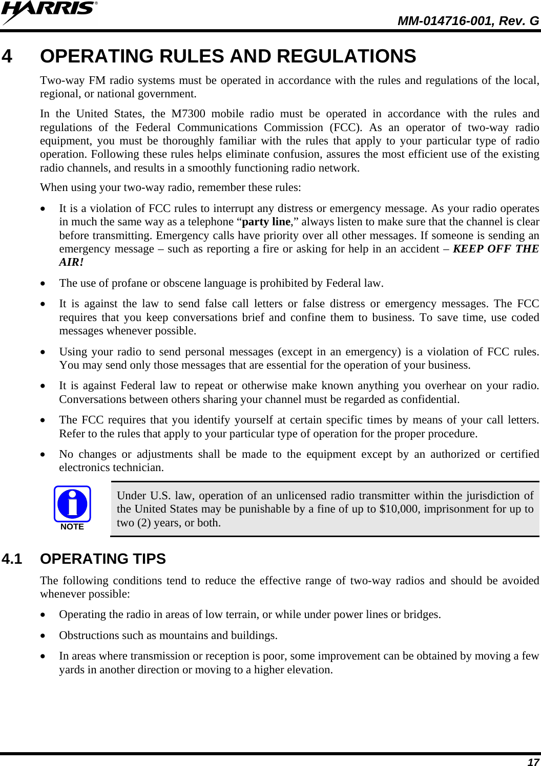  MM-014716-001, Rev. G 17 4  OPERATING RULES AND REGULATIONS Two-way FM radio systems must be operated in accordance with the rules and regulations of the local, regional, or national government. In the United States, the M7300 mobile radio must be operated in accordance with the rules and regulations of the Federal Communications Commission (FCC).  As an operator of two-way radio equipment, you must be thoroughly familiar with the rules that apply to your particular type of radio operation. Following these rules helps eliminate confusion, assures the most efficient use of the existing radio channels, and results in a smoothly functioning radio network. When using your two-way radio, remember these rules: • It is a violation of FCC rules to interrupt any distress or emergency message. As your radio operates in much the same way as a telephone “party line,” always listen to make sure that the channel is clear before transmitting. Emergency calls have priority over all other messages. If someone is sending an emergency message – such as reporting a fire or asking for help in an accident – KEEP OFF THE AIR! • The use of profane or obscene language is prohibited by Federal law. • It is against the law to send false call letters or false distress or emergency messages.  The FCC requires that you keep conversations brief and confine them to business. To save time, use coded messages whenever possible. • Using your radio to send personal messages (except in an emergency) is a violation of FCC rules. You may send only those messages that are essential for the operation of your business. • It is against Federal law to repeat or otherwise make known anything you overhear on your radio. Conversations between others sharing your channel must be regarded as confidential. • The FCC requires that you identify yourself at certain specific times by means of your call letters. Refer to the rules that apply to your particular type of operation for the proper procedure. • No changes or adjustments shall be made to the equipment except by an authorized or certified electronics technician. NOTE Under U.S. law, operation of an unlicensed radio transmitter within the jurisdiction of the United States may be punishable by a fine of up to $10,000, imprisonment for up to two (2) years, or both. 4.1 OPERATING TIPS The following conditions tend to reduce the effective range of two-way radios and should be avoided whenever possible: • Operating the radio in areas of low terrain, or while under power lines or bridges. • Obstructions such as mountains and buildings. • In areas where transmission or reception is poor, some improvement can be obtained by moving a few yards in another direction or moving to a higher elevation. 