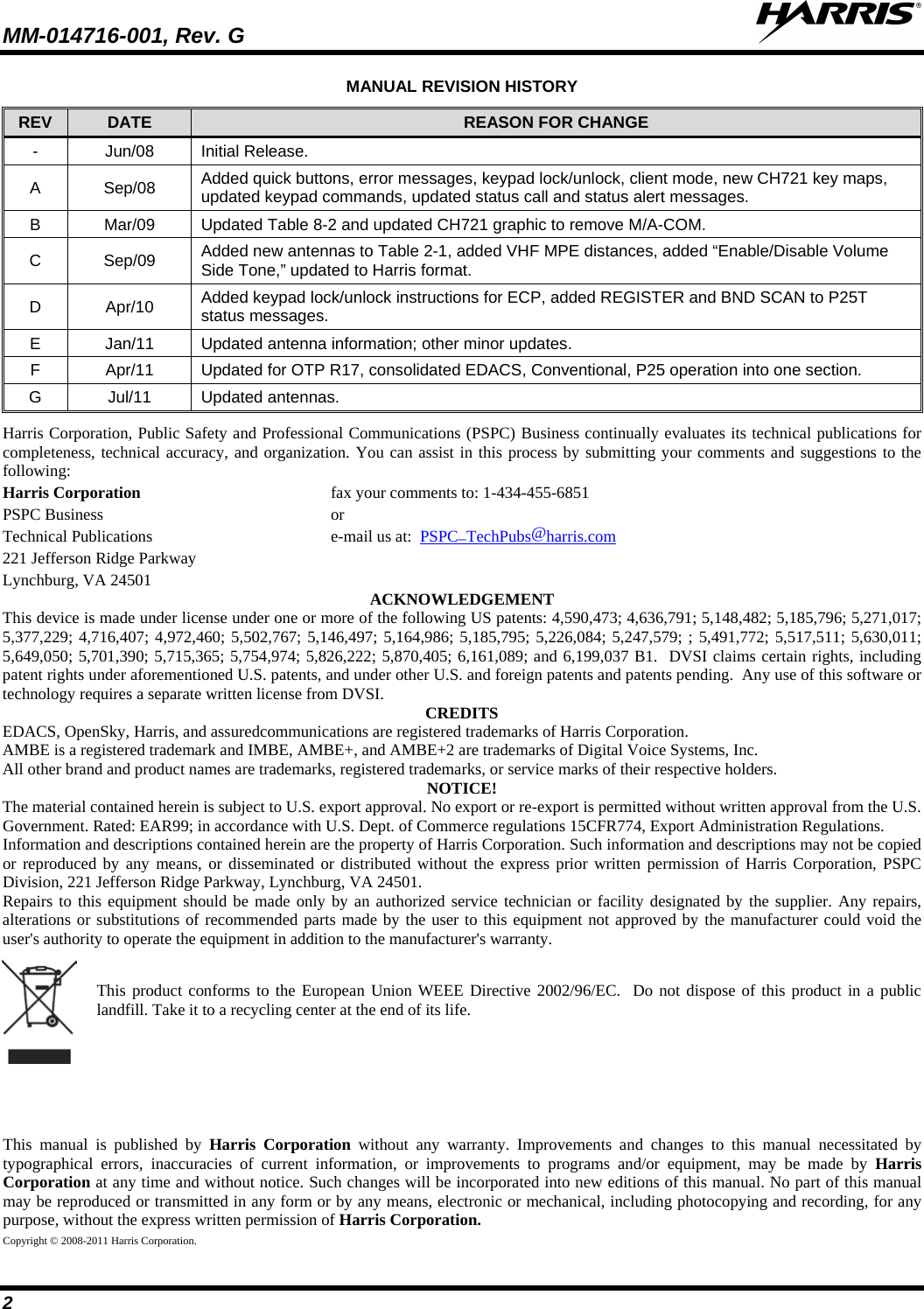 MM-014716-001, Rev. G  2 MANUAL REVISION HISTORY REV DATE REASON FOR CHANGE -  Jun/08 Initial Release. A  Sep/08 Added quick buttons, error messages, keypad lock/unlock, client mode, new CH721 key maps, updated keypad commands, updated status call and status alert messages. B  Mar/09 Updated Table 8-2 and updated CH721 graphic to remove M/A-COM. C  Sep/09 Added new antennas to Table 2-1, added VHF MPE distances, added “Enable/Disable Volume Side Tone,” updated to Harris format. D  Apr/10 Added keypad lock/unlock instructions for ECP, added REGISTER and BND SCAN to P25T status messages. E  Jan/11 Updated antenna information; other minor updates. F  Apr/11 Updated for OTP R17, consolidated EDACS, Conventional, P25 operation into one section. G  Jul/11 Updated antennas. Harris Corporation, Public Safety and Professional Communications (PSPC) Business continually evaluates its technical publications for completeness, technical accuracy, and organization. You can assist in this process by submitting your comments and suggestions to the following: Harris Corporation fax your comments to: 1-434-455-6851 PSPC Business  or Technical Publications  e-mail us at:  PSPC_TechPubs@harris.com 221 Jefferson Ridge Parkway Lynchburg, VA 24501 ACKNOWLEDGEMENT This device is made under license under one or more of the following US patents: 4,590,473; 4,636,791; 5,148,482; 5,185,796; 5,271,017; 5,377,229; 4,716,407; 4,972,460; 5,502,767; 5,146,497; 5,164,986; 5,185,795; 5,226,084; 5,247,579; ; 5,491,772; 5,517,511; 5,630,011; 5,649,050; 5,701,390; 5,715,365; 5,754,974; 5,826,222; 5,870,405; 6,161,089; and 6,199,037 B1.  DVSI claims certain rights, including patent rights under aforementioned U.S. patents, and under other U.S. and foreign patents and patents pending.  Any use of this software or technology requires a separate written license from DVSI. CREDITS EDACS, OpenSky, Harris, and assuredcommunications are registered trademarks of Harris Corporation.  AMBE is a registered trademark and IMBE, AMBE+, and AMBE+2 are trademarks of Digital Voice Systems, Inc. All other brand and product names are trademarks, registered trademarks, or service marks of their respective holders. NOTICE! The material contained herein is subject to U.S. export approval. No export or re-export is permitted without written approval from the U.S. Government. Rated: EAR99; in accordance with U.S. Dept. of Commerce regulations 15CFR774, Export Administration Regulations. Information and descriptions contained herein are the property of Harris Corporation. Such information and descriptions may not be copied or reproduced by any means, or disseminated or distributed without the express prior written permission of Harris Corporation, PSPC Division, 221 Jefferson Ridge Parkway, Lynchburg, VA 24501. Repairs to this equipment should be made only by an authorized service technician or facility designated by the supplier. Any repairs, alterations or substitutions of recommended parts made by the user to this equipment not approved by the manufacturer could void the user&apos;s authority to operate the equipment in addition to the manufacturer&apos;s warranty.  This product conforms to the European Union WEEE Directive 2002/96/EC.  Do not dispose of this product in a public landfill. Take it to a recycling center at the end of its life. This manual is published by Harris Corporation without any warranty. Improvements and changes to this manual necessitated by typographical errors, inaccuracies of current information, or improvements to programs and/or equipment, may be made by Harris Corporation at any time and without notice. Such changes will be incorporated into new editions of this manual. No part of this manual may be reproduced or transmitted in any form or by any means, electronic or mechanical, including photocopying and recording, for any purpose, without the express written permission of Harris Corporation. Copyright © 2008-2011 Harris Corporation.  