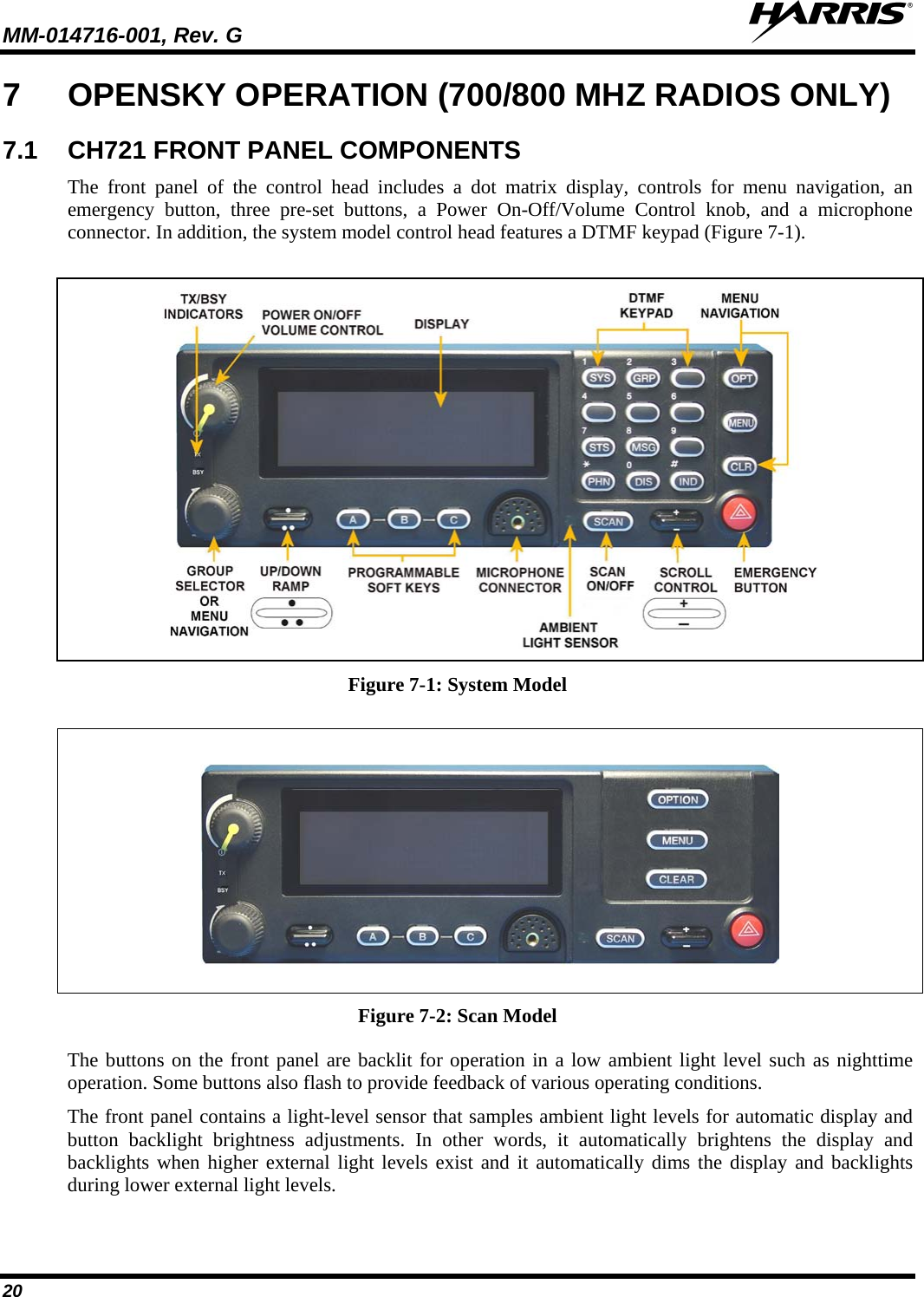 MM-014716-001, Rev. G  20 7  OPENSKY OPERATION (700/800 MHZ RADIOS ONLY) 7.1 CH721 FRONT PANEL COMPONENTS The front panel of the control head includes a dot matrix display,  controls for menu navigation, an emergency button, three pre-set buttons, a Power On-Off/Volume Control knob,  and  a microphone connector. In addition, the system model control head features a DTMF keypad (Figure 7-1).    Figure 7-1: System Model    Figure 7-2: Scan Model The buttons on the front panel are backlit for operation in a low ambient light level such as nighttime operation. Some buttons also flash to provide feedback of various operating conditions. The front panel contains a light-level sensor that samples ambient light levels for automatic display and button backlight brightness adjustments. In other words, it automatically brightens the display and backlights when higher external light levels exist and it automatically dims the display and backlights during lower external light levels. 