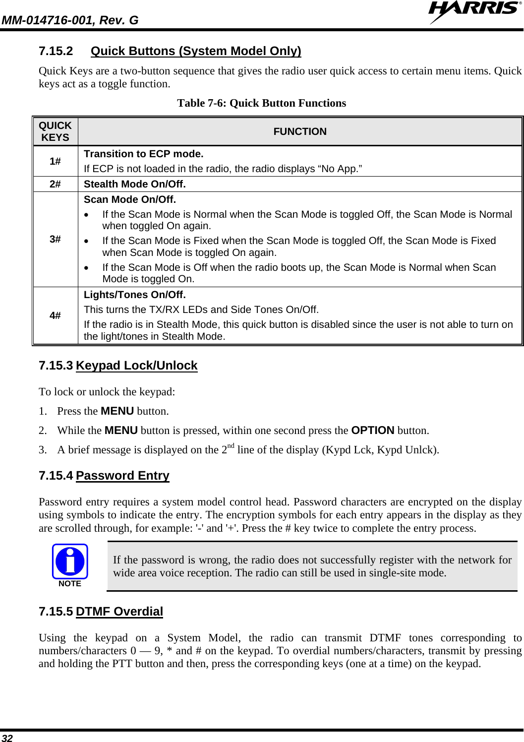 MM-014716-001, Rev. G  32 7.15.2 Quick Keys are a two-button sequence that gives the radio user quick access to certain menu items. Quick keys act as a toggle function. Quick Buttons (System Model Only) Table 7-6: Quick Button Functions QUICK KEYS FUNCTION 1# Transition to ECP mode. If ECP is not loaded in the radio, the radio displays “No App.” 2# Stealth Mode On/Off. 3# Scan Mode On/Off.  • If the Scan Mode is Normal when the Scan Mode is toggled Off, the Scan Mode is Normal when toggled On again. • If the Scan Mode is Fixed when the Scan Mode is toggled Off, the Scan Mode is Fixed when Scan Mode is toggled On again. • If the Scan Mode is Off when the radio boots up, the Scan Mode is Normal when Scan Mode is toggled On. 4# Lights/Tones On/Off. This turns the TX/RX LEDs and Side Tones On/Off. If the radio is in Stealth Mode, this quick button is disabled since the user is not able to turn on the light/tones in Stealth Mode. 7.15.3 To lock or unlock the keypad: Keypad Lock/Unlock 1. Press the MENU button. 2. While the MENU button is pressed, within one second press the OPTION button.  3. A brief message is displayed on the 2nd line of the display (Kypd Lck, Kypd Unlck). 7.15.4 Password entry requires a system model control head. Password characters are encrypted on the display using symbols to indicate the entry. The encryption symbols for each entry appears in the display as they are scrolled through, for example: &apos;-&apos; and &apos;+&apos;. Press the # key twice to complete the entry process.  Password Entry NOTE If the password is wrong, the radio does not successfully register with the network for wide area voice reception. The radio can still be used in single-site mode. 7.15.5 Using the keypad on a System Model, the radio can transmit DTMF tones corresponding to numbers/characters 0 — 9, * and # on the keypad. To overdial numbers/characters, transmit by pressing and holding the PTT button and then, press the corresponding keys (one at a time) on the keypad. DTMF Overdial 