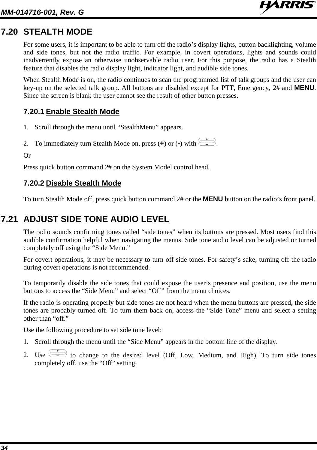 MM-014716-001, Rev. G  34 7.20 STEALTH MODE For some users, it is important to be able to turn off the radio’s display lights, button backlighting, volume and side tones, but not the radio traffic.  For example, in covert operations, lights and sounds could inadvertently expose an otherwise unobservable radio user.  For this purpose, the radio has a Stealth feature that disables the radio display light, indicator light, and audible side tones.  When Stealth Mode is on, the radio continues to scan the programmed list of talk groups and the user can key-up on the selected talk group. All buttons are disabled except for PTT, Emergency, 2# and MENU. Since the screen is blank the user cannot see the result of other button presses. 7.20.1 1. Scroll through the menu until “StealthMenu” appears. Enable Stealth Mode 2. To immediately turn Stealth Mode on, press (+) or (-) with  . Or Press quick button command 2# on the System Model control head.  7.20.2 To turn Stealth Mode off, press quick button command 2# or the MENU button on the radio’s front panel. Disable Stealth Mode 7.21 ADJUST SIDE TONE AUDIO LEVEL The radio sounds confirming tones called “side tones” when its buttons are pressed. Most users find this audible confirmation helpful when navigating the menus. Side tone audio level can be adjusted or turned completely off using the “Side Menu.” For covert operations, it may be necessary to turn off side tones. For safety’s sake, turning off the radio during covert operations is not recommended. To temporarily disable the side tones that could expose the user’s presence and position, use the menu buttons to access the “Side Menu” and select “Off” from the menu choices. If the radio is operating properly but side tones are not heard when the menu buttons are pressed, the side tones are probably turned off. To turn them back on, access the “Side Tone” menu and select a setting other than “off.” Use the following procedure to set side tone level: 1. Scroll through the menu until the “Side Menu” appears in the bottom line of the display. 2. Use   to change to the desired level (Off, Low, Medium, and High). To turn side tones completely off, use the “Off” setting. 