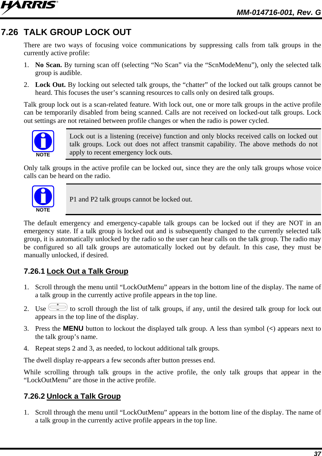  MM-014716-001, Rev. G 37 7.26 TALK GROUP LOCK OUT There are two ways of focusing voice communications by suppressing calls from talk groups in the currently active profile: 1. No Scan. By turning scan off (selecting “No Scan” via the “ScnModeMenu”), only the selected talk group is audible. 2. Lock Out. By locking out selected talk groups, the “chatter” of the locked out talk groups cannot be heard. This focuses the user’s scanning resources to calls only on desired talk groups. Talk group lock out is a scan-related feature. With lock out, one or more talk groups in the active profile can be temporarily disabled from being scanned. Calls are not received on locked-out talk groups. Lock out settings are not retained between profile changes or when the radio is power cycled. NOTE Lock out is a listening (receive) function and only blocks received calls on locked out talk groups. Lock out does not affect transmit capability. The above methods do not apply to recent emergency lock outs. Only talk groups in the active profile can be locked out, since they are the only talk groups whose voice calls can be heard on the radio. NOTE P1 and P2 talk groups cannot be locked out. The default emergency and emergency-capable talk groups can be locked out if they are NOT in an emergency state. If a talk group is locked out and is subsequently changed to the currently selected talk group, it is automatically unlocked by the radio so the user can hear calls on the talk group. The radio may be configured so all talk groups are automatically locked out by default. In this case, they must be manually unlocked, if desired. 7.26.1 1. Scroll through the menu until “LockOutMenu” appears in the bottom line of the display. The name of a talk group in the currently active profile appears in the top line. Lock Out a Talk Group 2. Use   to scroll through the list of talk groups, if any, until the desired talk group for lock out appears in the top line of the display.  3. Press the MENU button to lockout the displayed talk group. A less than symbol (&lt;) appears next to the talk group’s name. 4. Repeat steps 2 and 3, as needed, to lockout additional talk groups. The dwell display re-appears a few seconds after button presses end. While scrolling through talk groups in the active profile, the only talk groups that appear in the “LockOutMenu” are those in the active profile. 7.26.2 1. Scroll through the menu until “LockOutMenu” appears in the bottom line of the display. The name of a talk group in the currently active profile appears in the top line. Unlock a Talk Group 