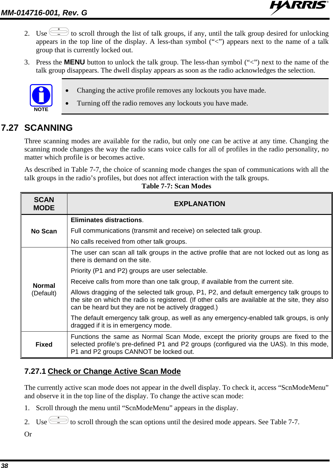 MM-014716-001, Rev. G  38 2. Use   to scroll through the list of talk groups, if any, until the talk group desired for unlocking appears in the top line of the display. A less-than symbol (“&lt;”) appears next to the name of a talk group that is currently locked out. 3. Press the MENU button to unlock the talk group. The less-than symbol (“&lt;”) next to the name of the talk group disappears. The dwell display appears as soon as the radio acknowledges the selection. NOTE • Changing the active profile removes any lockouts you have made. • Turning off the radio removes any lockouts you have made. 7.27 SCANNING Three scanning modes are available for the radio, but only one can be active at any time. Changing the scanning mode changes the way the radio scans voice calls for all of profiles in the radio personality, no matter which profile is or becomes active. As described in Table 7-7, the choice of scanning mode changes the span of communications with all the talk groups in the radio’s profiles, but does not affect interaction with the talk groups. Table 7-7: Scan Modes SCAN MODE EXPLANATION No Scan Eliminates distractions. Full communications (transmit and receive) on selected talk group. No calls received from other talk groups. Normal  (Default) The user can scan all talk groups in the active profile that are not locked out as long as there is demand on the site. Priority (P1 and P2) groups are user selectable. Receive calls from more than one talk group, if available from the current site. Allows dragging of the selected talk group, P1, P2, and default emergency talk groups to the site on which the radio is registered. (If other calls are available at the site, they also can be heard but they are not be actively dragged.) The default emergency talk group, as well as any emergency-enabled talk groups, is only dragged if it is in emergency mode. Fixed Functions the same as Normal Scan Mode, except the priority groups are fixed to the selected profile’s pre-defined P1 and P2 groups (configured via the UAS). In this mode, P1 and P2 groups CANNOT be locked out. 7.27.1 The currently active scan mode does not appear in the dwell display. To check it, access “ScnModeMenu” and observe it in the top line of the display. To change the active scan mode: Check or Change Active Scan Mode 1. Scroll through the menu until “ScnModeMenu” appears in the display. 2. Use   to scroll through the scan options until the desired mode appears. See Table 7-7. Or 
