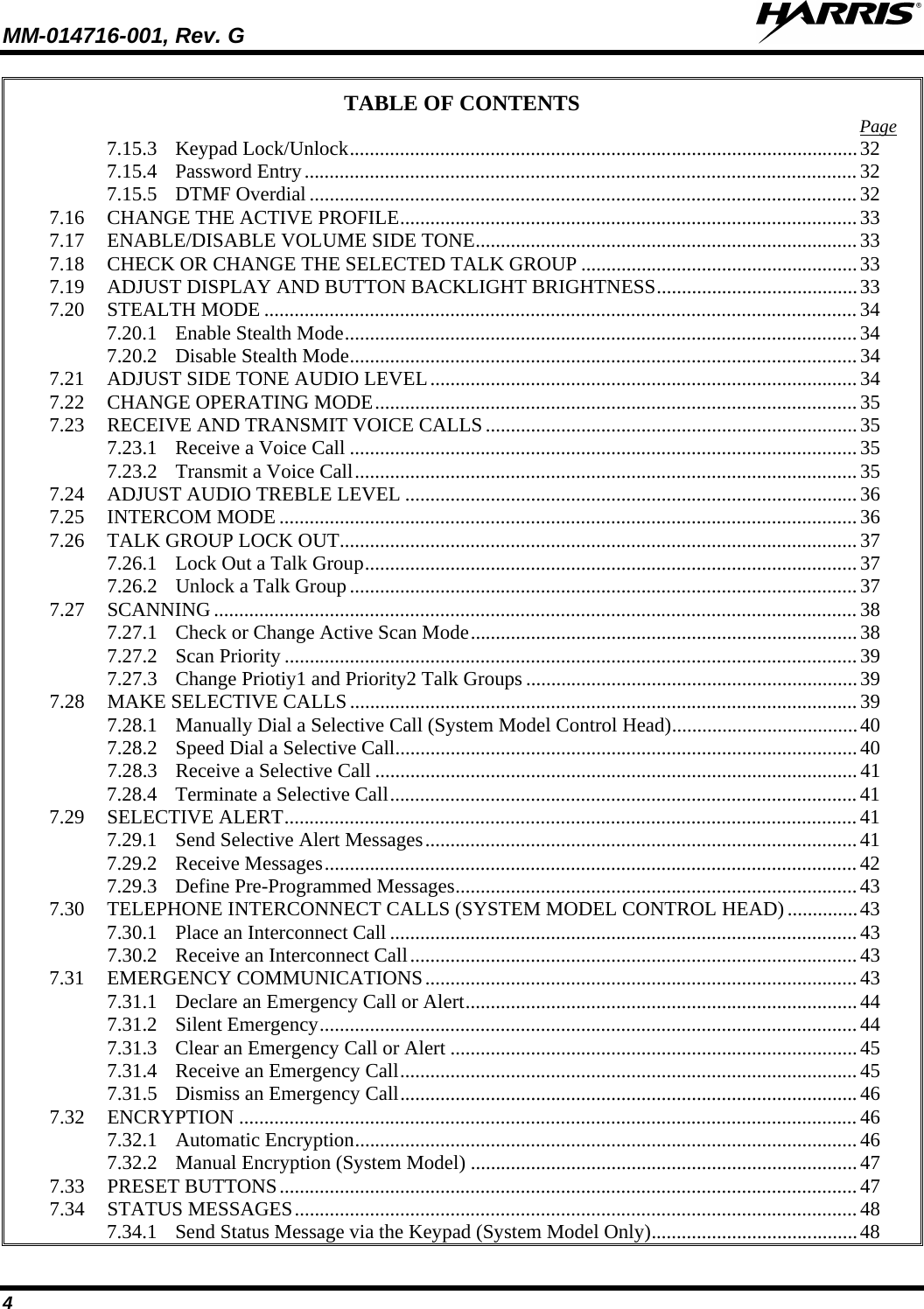 MM-014716-001, Rev. G  4 TABLE OF CONTENTS 7.15.3 Keypad Lock/Unlock ..................................................................................................... 32Page  7.15.4 Password Entry .............................................................................................................. 32 7.15.5 DTMF Overdial ............................................................................................................. 32 7.16 CHANGE THE ACTIVE PROFILE ........................................................................................... 33 7.17 ENABLE/DISABLE VOLUME SIDE TONE ............................................................................ 33 7.18 CHECK OR CHANGE THE SELECTED TALK GROUP ....................................................... 33 7.19 ADJUST DISPLAY AND BUTTON BACKLIGHT BRIGHTNESS ........................................ 33 7.20 STEALTH MODE ...................................................................................................................... 34 7.20.1 Enable Stealth Mode ...................................................................................................... 34 7.20.2 Disable Stealth Mode ..................................................................................................... 34 7.21 ADJUST SIDE TONE AUDIO LEVEL ..................................................................................... 34 7.22 CHANGE OPERATING MODE ................................................................................................ 35 7.23 RECEIVE AND TRANSMIT VOICE CALLS .......................................................................... 35 7.23.1 Receive a Voice Call ..................................................................................................... 35 7.23.2 Transmit a Voice Call .................................................................................................... 35 7.24 ADJUST AUDIO TREBLE LEVEL .......................................................................................... 36 7.25 INTERCOM MODE ................................................................................................................... 36 7.26 TALK GROUP LOCK OUT ....................................................................................................... 37 7.26.1 Lock Out a Talk Group .................................................................................................. 37 7.26.2 Unlock a Talk Group ..................................................................................................... 37 7.27 SCANNING ................................................................................................................................ 38 7.27.1 Check or Change Active Scan Mode ............................................................................. 38 7.27.2 Scan Priority .................................................................................................................. 39 7.27.3 Change Priotiy1 and Priority2 Talk Groups .................................................................. 39 7.28 MAKE SELECTIVE CALLS ..................................................................................................... 39 7.28.1 Manually Dial a Selective Call (System Model Control Head) ..................................... 40 7.28.2 Speed Dial a Selective Call ............................................................................................ 40 7.28.3 Receive a Selective Call ................................................................................................ 41 7.28.4 Terminate a Selective Call ............................................................................................. 41 7.29 SELECTIVE ALERT .................................................................................................................. 41 7.29.1 Send Selective Alert Messages ...................................................................................... 41 7.29.2 Receive Messages .......................................................................................................... 42 7.29.3 Define Pre-Programmed Messages ................................................................................ 43 7.30 TELEPHONE INTERCONNECT CALLS (SYSTEM MODEL CONTROL HEAD) .............. 43 7.30.1 Place an Interconnect Call ............................................................................................. 43 7.30.2 Receive an Interconnect Call ......................................................................................... 43 7.31 EMERGENCY COMMUNICATIONS ...................................................................................... 43 7.31.1 Declare an Emergency Call or Alert .............................................................................. 44 7.31.2 Silent Emergency ........................................................................................................... 44 7.31.3 Clear an Emergency Call or Alert ................................................................................. 45 7.31.4 Receive an Emergency Call ........................................................................................... 45 7.31.5 Dismiss an Emergency Call ........................................................................................... 46 7.32 ENCRYPTION ........................................................................................................................... 46 7.32.1 Automatic Encryption .................................................................................................... 46 7.32.2 Manual Encryption (System Model) ............................................................................. 47 7.33 PRESET BUTTONS ................................................................................................................... 47 7.34 STATUS MESSAGES ................................................................................................................ 48 7.34.1 Send Status Message via the Keypad (System Model Only) ......................................... 48 