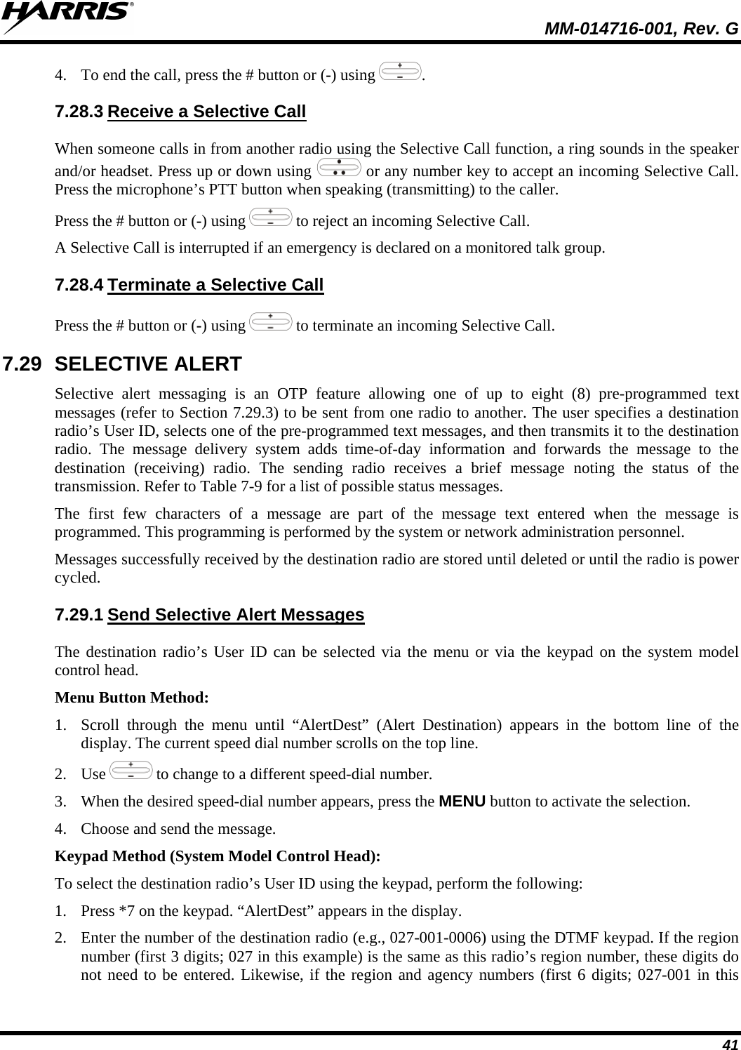  MM-014716-001, Rev. G 41 4. To end the call, press the # button or (-) using  . 7.28.3 When someone calls in from another radio using the Selective Call function, a ring sounds in the speaker and/or headset. Press up or down using Receive a Selective Call  or any number key to accept an incoming Selective Call. Press the microphone’s PTT button when speaking (transmitting) to the caller. Press the # button or (-) using   to reject an incoming Selective Call. A Selective Call is interrupted if an emergency is declared on a monitored talk group. 7.28.4 Press the # button or (-) using Terminate a Selective Call  to terminate an incoming Selective Call. 7.29 SELECTIVE ALERT Selective alert messaging is an OTP feature allowing one of up to eight (8) pre-programmed text messages (refer to Section 7.29.3) to be sent from one radio to another. The user specifies a destination radio’s User ID, selects one of the pre-programmed text messages, and then transmits it to the destination radio. The message delivery system adds time-of-day information and forwards the message to the destination (receiving) radio. The sending radio receives a brief message noting the status of the transmission. Refer to Table 7-9 for a list of possible status messages. The first few characters of a message are part of the message text entered when the message is programmed. This programming is performed by the system or network administration personnel. Messages successfully received by the destination radio are stored until deleted or until the radio is power cycled. 7.29.1 The destination radio’s User ID can be selected via the menu or via the keypad on the system model control head. Send Selective Alert Messages Menu Button Method: 1. Scroll through the menu until “AlertDest” (Alert Destination) appears in the bottom line of the display. The current speed dial number scrolls on the top line. 2. Use  to change to a different speed-dial number.  3. When the desired speed-dial number appears, press the MENU button to activate the selection. 4. Choose and send the message. Keypad Method (System Model Control Head): To select the destination radio’s User ID using the keypad, perform the following: 1. Press *7 on the keypad. “AlertDest” appears in the display. 2. Enter the number of the destination radio (e.g., 027-001-0006) using the DTMF keypad. If the region number (first 3 digits; 027 in this example) is the same as this radio’s region number, these digits do not need to be entered. Likewise, if the region and agency numbers (first 6 digits; 027-001 in this 