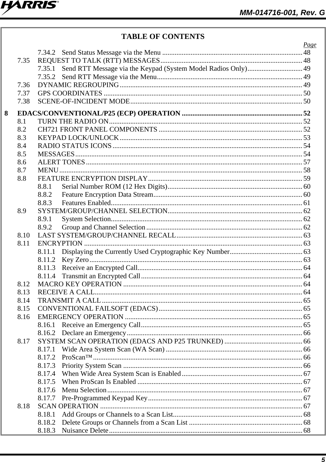 MM-014716-001, Rev. G 5 TABLE OF CONTENTS 7.34.2 Send Status Message via the Menu ............................................................................... 48Page  7.35 REQUEST TO TALK (RTT) MESSAGES ................................................................................ 48 7.35.1 Send RTT Message via the Keypad (System Model Radios Only) ............................... 49 7.35.2 Send RTT Message via the Menu .................................................................................. 49 7.36 DYNAMIC REGROUPING ....................................................................................................... 49 7.37 GPS COORDINATES ................................................................................................................ 50 7.38 SCENE-OF-INCIDENT MODE ................................................................................................. 50 8 EDACS/CONVENTIONAL/P25 (ECP) OPERATION .................................................................... 52 8.1 TURN THE RADIO ON ............................................................................................................. 52 8.2 CH721 FRONT PANEL COMPONENTS ................................................................................. 52 8.3 KEYPAD LOCK/UNLOCK ....................................................................................................... 53 8.4 RADIO STATUS ICONS ........................................................................................................... 54 8.5 MESSAGES ................................................................................................................................ 54 8.6 ALERT TONES .......................................................................................................................... 57 8.7 MENU ......................................................................................................................................... 58 8.8 FEATURE ENCRYPTION DISPLAY ....................................................................................... 59 8.8.1 Serial Number ROM (12 Hex Digits) ............................................................................ 60 8.8.2 Feature Encryption Data Stream .................................................................................... 60 8.8.3 Features Enabled ............................................................................................................ 61 8.9 SYSTEM/GROUP/CHANNEL SELECTION............................................................................ 62 8.9.1 System Selection ............................................................................................................ 62 8.9.2 Group and Channel Selection ........................................................................................ 62 8.10 LAST SYSTEM/GROUP/CHANNEL RECALL ....................................................................... 63 8.11 ENCRYPTION ........................................................................................................................... 63 8.11.1 Displaying the Currently Used Cryptographic Key Number ......................................... 63 8.11.2 Key Zero ........................................................................................................................ 63 8.11.3 Receive an Encrypted Call............................................................................................. 64 8.11.4 Transmit an Encrypted Call ........................................................................................... 64 8.12 MACRO KEY OPERATION ..................................................................................................... 64 8.13 RECEIVE A CALL ..................................................................................................................... 64 8.14 TRANSMIT A CALL ................................................................................................................. 65 8.15 CONVENTIONAL FAILSOFT (EDACS) ................................................................................. 65 8.16 EMERGENCY OPERATION .................................................................................................... 65 8.16.1 Receive an Emergency Call ........................................................................................... 65 8.16.2 Declare an Emergency ................................................................................................... 66 8.17 SYSTEM SCAN OPERATION (EDACS AND P25 TRUNKED) ............................................ 66 8.17.1 Wide Area System Scan (WA Scan) ............................................................................. 66 8.17.2 ProScan™ ...................................................................................................................... 66 8.17.3 Priority System Scan ..................................................................................................... 66 8.17.4 When Wide Area System Scan is Enabled .................................................................... 67 8.17.5 When ProScan Is Enabled ............................................................................................. 67 8.17.6 Menu Selection .............................................................................................................. 67 8.17.7 Pre-Programmed Keypad Key ....................................................................................... 67 8.18 SCAN OPERATION .................................................................................................................. 67 8.18.1 Add Groups or Channels to a Scan List ......................................................................... 68 8.18.2 Delete Groups or Channels from a Scan List ................................................................ 68 8.18.3 Nuisance Delete ............................................................................................................. 68 
