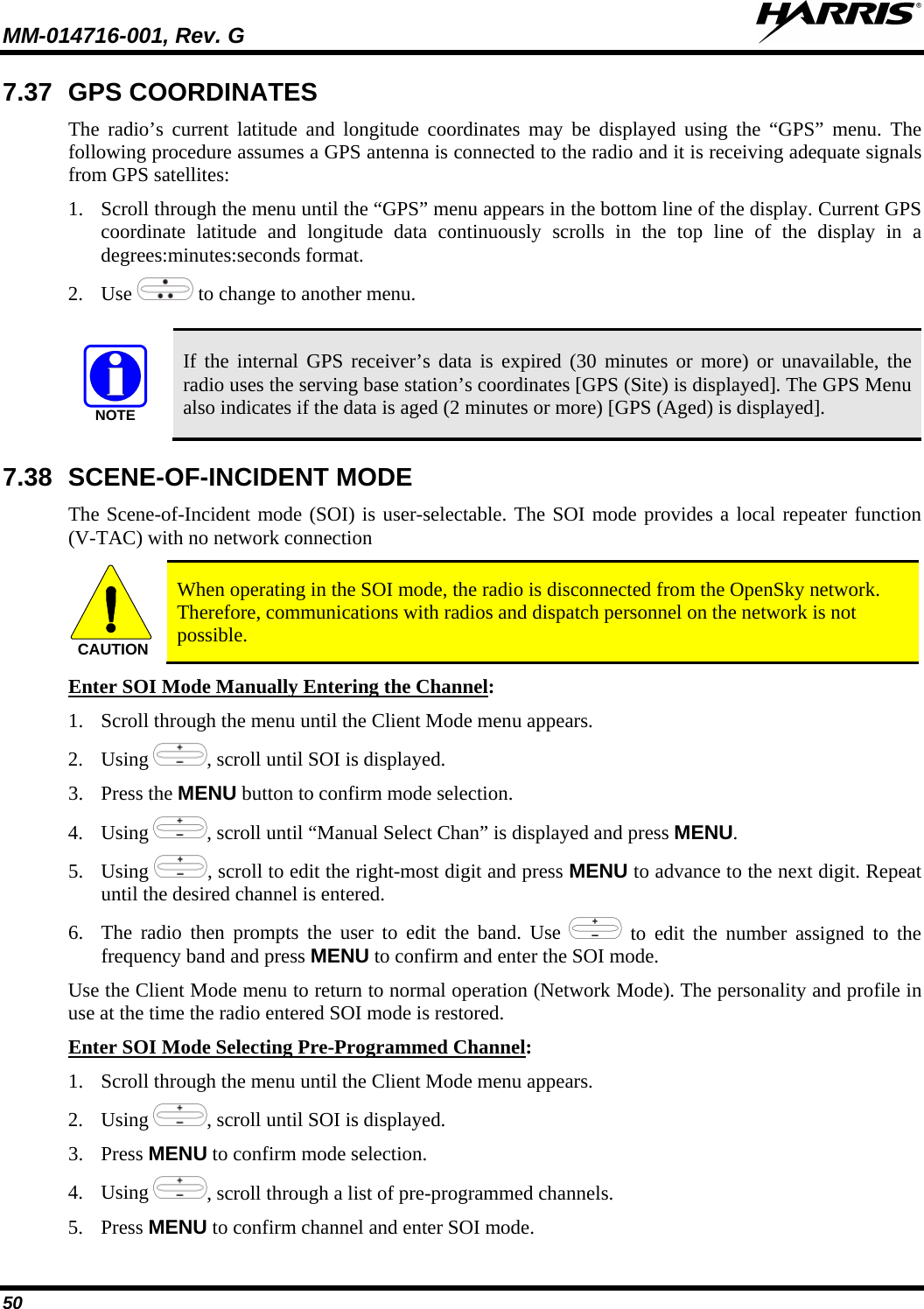 MM-014716-001, Rev. G  50 7.37 GPS COORDINATES The radio’s current latitude and longitude coordinates may be displayed using the “GPS” menu. The following procedure assumes a GPS antenna is connected to the radio and it is receiving adequate signals from GPS satellites: 1. Scroll through the menu until the “GPS” menu appears in the bottom line of the display. Current GPS coordinate latitude and longitude data continuously scrolls in the top line of the display in a degrees:minutes:seconds format. 2. Use   to change to another menu.  NOTE If the internal GPS receiver’s data is expired (30 minutes or more) or unavailable, the radio uses the serving base station’s coordinates [GPS (Site) is displayed]. The GPS Menu also indicates if the data is aged (2 minutes or more) [GPS (Aged) is displayed]. 7.38 SCENE-OF-INCIDENT MODE The Scene-of-Incident mode (SOI) is user-selectable. The SOI mode provides a local repeater function (V-TAC) with no network connection CAUTION When operating in the SOI mode, the radio is disconnected from the OpenSky network. Therefore, communications with radios and dispatch personnel on the network is not possible. Enter SOI Mode Manually Entering the Channel1. Scroll through the menu until the Client Mode menu appears. : 2. Using , scroll until SOI is displayed. 3. Press the MENU button to confirm mode selection. 4. Using , scroll until “Manual Select Chan” is displayed and press MENU. 5. Using , scroll to edit the right-most digit and press MENU to advance to the next digit. Repeat until the desired channel is entered. 6. The radio then prompts the user to edit the band. Use   to edit the number assigned to the frequency band and press MENU to confirm and enter the SOI mode. Use the Client Mode menu to return to normal operation (Network Mode). The personality and profile in use at the time the radio entered SOI mode is restored. Enter SOI Mode Selecting Pre-Programmed Channel1. Scroll through the menu until the Client Mode menu appears. : 2. Using , scroll until SOI is displayed. 3. Press MENU to confirm mode selection. 4. Using , scroll through a list of pre-programmed channels.  5. Press MENU to confirm channel and enter SOI mode. 