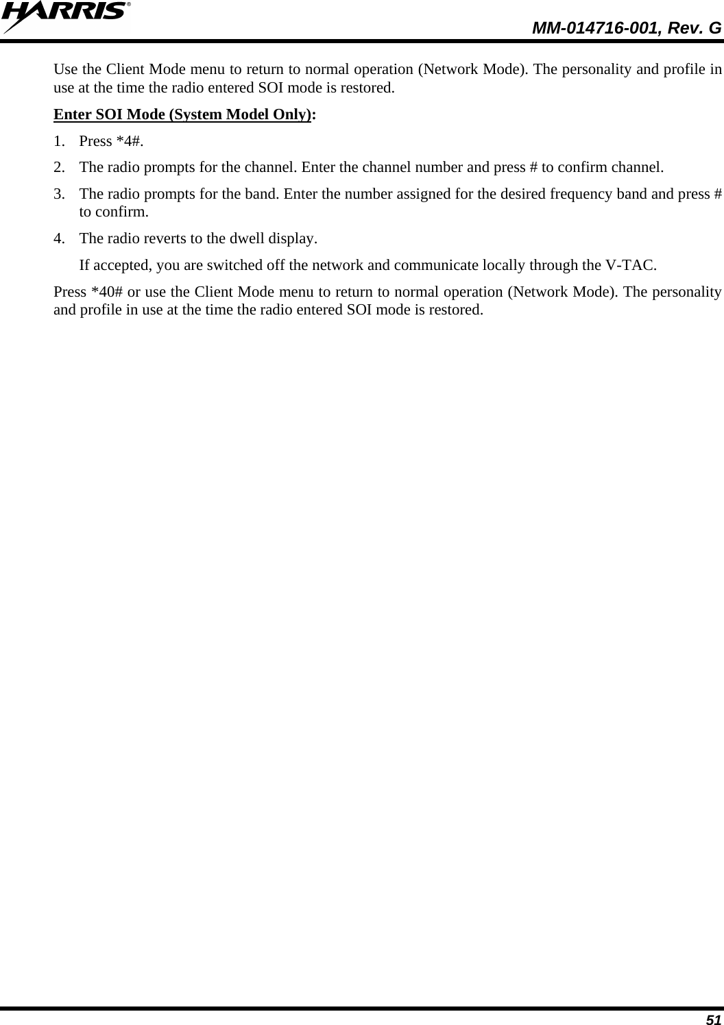  MM-014716-001, Rev. G 51 Use the Client Mode menu to return to normal operation (Network Mode). The personality and profile in use at the time the radio entered SOI mode is restored. Enter SOI Mode (System Model Only)1. Press *4#. : 2. The radio prompts for the channel. Enter the channel number and press # to confirm channel. 3. The radio prompts for the band. Enter the number assigned for the desired frequency band and press # to confirm. 4. The radio reverts to the dwell display. If accepted, you are switched off the network and communicate locally through the V-TAC.  Press *40# or use the Client Mode menu to return to normal operation (Network Mode). The personality and profile in use at the time the radio entered SOI mode is restored. 