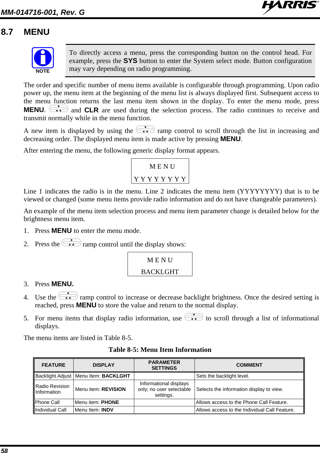 MM-014716-001, Rev. G  58 8.7 MENU  NOTE To directly access a menu, press the corresponding button on the control head. For example, press the SYS button to enter the System select mode. Button configuration may vary depending on radio programming. The order and specific number of menu items available is configurable through programming. Upon radio power up, the menu item at the beginning of the menu list is always displayed first. Subsequent access to the menu function returns the last menu item shown in the display. To enter the menu mode, press MENU.   and  CLR are used during the selection process. The radio continues to receive and transmit normally while in the menu function. A new item is displayed by using the   ramp control to scroll through the list in increasing and decreasing order. The displayed menu item is made active by pressing MENU. After entering the menu, the following generic display format appears. M E N U Y Y Y Y Y Y Y Y Line 1 indicates the radio is in the menu. Line 2 indicates the menu item (YYYYYYYY) that is to be viewed or changed (some menu items provide radio information and do not have changeable parameters). An example of the menu item selection process and menu item parameter change is detailed below for the brightness menu item. 1. Press MENU to enter the menu mode. 2. Press the   ramp control until the display shows: M E N U BACKLGHT 3. Press MENU.  4. Use the   ramp control to increase or decrease backlight brightness. Once the desired setting is reached, press MENU to store the value and return to the normal display.  5. For menu items that display radio information, use   to scroll through a list of informational displays.  The menu items are listed in Table 8-5. Table 8-5: Menu Item Information FEATURE  DISPLAY  PARAMETER SETTINGS COMMENT Backlight Adjust  Menu Item: BACKLGHT    Sets the backlight level. Radio Revision Information  Menu item: REVISION Informational displays only; no user selectable settings.  Selects the information display to view. Phone Call  Menu item: PHONE    Allows access to the Phone Call Feature. Individual Call  Menu Item: INDV     Allows access to the Individual Call Feature. 