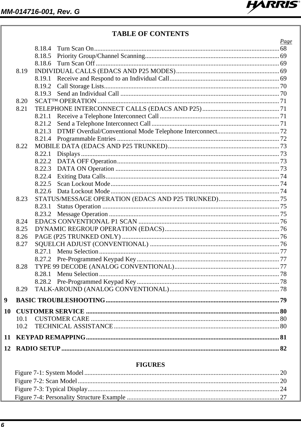 MM-014716-001, Rev. G  6 TABLE OF CONTENTS 8.18.4 Turn Scan On ................................................................................................................. 68Page  8.18.5 Priority Group/Channel Scanning .................................................................................. 69 8.18.6 Turn Scan Off ................................................................................................................ 69 8.19 INDIVIDUAL CALLS (EDACS AND P25 MODES) ............................................................... 69 8.19.1 Receive and Respond to an Individual Call ................................................................... 69 8.19.2 Call Storage Lists ........................................................................................................... 70 8.19.3 Send an Individual Call ................................................................................................. 70 8.20 SCAT™ OPERATION ............................................................................................................... 71 8.21 TELEPHONE INTERCONNECT CALLS (EDACS AND P25) ............................................... 71 8.21.1 Receive a Telephone Interconnect Call ......................................................................... 71 8.21.2 Send a Telephone Interconnect Call .............................................................................. 71 8.21.3 DTMF Overdial/Conventional Mode Telephone Interconnect ...................................... 72 8.21.4 Programmable Entries ................................................................................................... 72 8.22 MOBILE DATA (EDACS AND P25 TRUNKED) .................................................................... 73 8.22.1 Displays ......................................................................................................................... 73 8.22.2 DATA OFF Operation ................................................................................................... 73 8.22.3 DATA ON Operation .................................................................................................... 73 8.22.4 Exiting Data Calls .......................................................................................................... 74 8.22.5 Scan Lockout Mode ....................................................................................................... 74 8.22.6 Data Lockout Mode ....................................................................................................... 74 8.23 STATUS/MESSAGE OPERATION (EDACS AND P25 TRUNKED) ..................................... 75 8.23.1 Status Operation ............................................................................................................ 75 8.23.2 Message Operation ........................................................................................................ 75 8.24 EDACS CONVENTIONAL P1 SCAN ...................................................................................... 76 8.25 DYNAMIC REGROUP OPERATION (EDACS) ...................................................................... 76 8.26 PAGE (P25 TRUNKED ONLY) ................................................................................................ 76 8.27 SQUELCH ADJUST (CONVENTIONAL) ............................................................................... 76 8.27.1 Menu Selection .............................................................................................................. 77 8.27.2 Pre-Programmed Keypad Key ....................................................................................... 77 8.28 TYPE 99 DECODE (ANALOG CONVENTIONAL) ................................................................ 77 8.28.1 Menu Selection .............................................................................................................. 78 8.28.2 Pre-Programmed Keypad Key ....................................................................................... 78 8.29 TALK-AROUND (ANALOG CONVENTIONAL) ................................................................... 78 9 BASIC TROUBLESHOOTING .......................................................................................................... 79 10 CUSTOMER SERVICE ...................................................................................................................... 80 10.1 CUSTOMER CARE ................................................................................................................... 80 10.2 TECHNICAL ASSISTANCE ..................................................................................................... 80 11 KEYPAD REMAPPING ...................................................................................................................... 81 12 RADIO SETUP ..................................................................................................................................... 82  FIGURES Figure 7-1: System Model   ....................................................................................................................... 20Figure 7-2: Scan Model   ........................................................................................................................... 20Figure 7-3: Typical Display   ..................................................................................................................... 24Figure 7-4: Personality Structure Example  ............................................................................................. 27