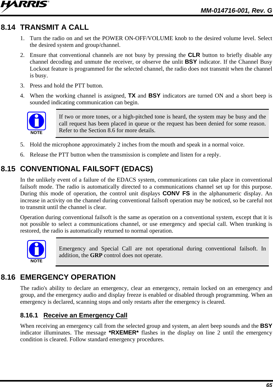  MM-014716-001, Rev. G 65 8.14 TRANSMIT A CALL 1. Turn the radio on and set the POWER ON-OFF/VOLUME knob to the desired volume level. Select the desired system and group/channel. 2. Ensure that conventional channels are not busy by pressing the CLR button to briefly disable any channel decoding and unmute the receiver, or observe the unlit BSY indicator. If the Channel Busy Lockout feature is programmed for the selected channel, the radio does not transmit when the channel is busy. 3. Press and hold the PTT button.  4. When the working channel is assigned, TX and BSY indicators are turned ON and a short beep is sounded indicating communication can begin.  NOTE If two or more tones, or a high-pitched tone is heard, the system may be busy and the call request has been placed in queue or the request has been denied for some reason. Refer to the Section 8.6 for more details. 5. Hold the microphone approximately 2 inches from the mouth and speak in a normal voice. 6. Release the PTT button when the transmission is complete and listen for a reply. 8.15 CONVENTIONAL FAILSOFT (EDACS) In the unlikely event of a failure of the EDACS system, communications can take place in conventional failsoft mode. The radio is automatically directed to a communications channel set up for this purpose. During this mode of operation, the control unit displays CONV FS in the alphanumeric display. An increase in activity on the channel during conventional failsoft operation may be noticed, so be careful not to transmit until the channel is clear. Operation during conventional failsoft is the same as operation on a conventional system, except that it is not possible to select a communications channel, or use emergency and special call. When trunking is restored, the radio is automatically returned to normal operation. NOTE Emergency and Special Call are not operational during conventional failsoft. In addition, the GRP control does not operate. 8.16 EMERGENCY OPERATION The radio&apos;s ability to declare an emergency, clear an emergency, remain locked on an emergency and group, and the emergency audio and display freeze is enabled or disabled through programming. When an emergency is declared, scanning stops and only restarts after the emergency is cleared. 8.16.1 When receiving an emergency call from the selected group and system, an alert beep sounds and the BSY indicator illuminates. The message *RXEMER* flashes in the display on line 2 until the emergency condition is cleared. Follow standard emergency procedures. Receive an Emergency Call 