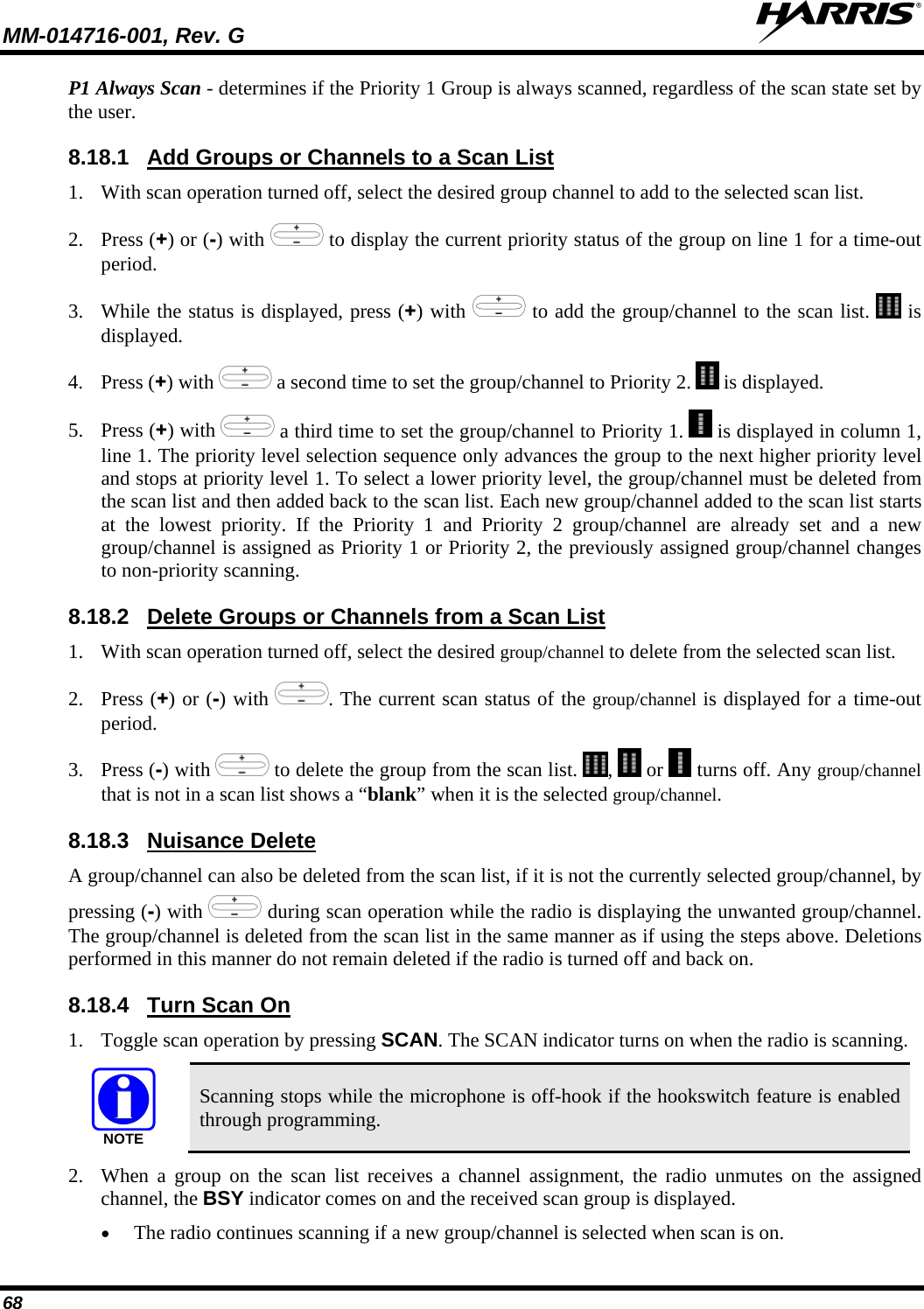 MM-014716-001, Rev. G  68 P1 Always Scan - determines if the Priority 1 Group is always scanned, regardless of the scan state set by the user. 8.18.1 1. With scan operation turned off, select the desired group channel to add to the selected scan list. Add Groups or Channels to a Scan List 2. Press (+) or (-) with   to display the current priority status of the group on line 1 for a time-out period.  3. While the status is displayed, press (+) with   to add the group/channel to the scan list.   is displayed. 4. Press (+) with   a second time to set the group/channel to Priority 2.   is displayed. 5. Press (+) with   a third time to set the group/channel to Priority 1.   is displayed in column 1, line 1. The priority level selection sequence only advances the group to the next higher priority level and stops at priority level 1. To select a lower priority level, the group/channel must be deleted from the scan list and then added back to the scan list. Each new group/channel added to the scan list starts at the lowest priority. If the Priority 1 and Priority 2 group/channel are already set and a new group/channel is assigned as Priority 1 or Priority 2, the previously assigned group/channel changes to non-priority scanning. 8.18.2 1. With scan operation turned off, select the desired group/channel to delete from the selected scan list. Delete Groups or Channels from a Scan List 2. Press (+) or (-) with  . The current scan status of the group/channel is displayed for a time-out period. 3. Press (-) with   to delete the group from the scan list.  ,   or   turns off. Any group/channel that is not in a scan list shows a “blank” when it is the selected group/channel. 8.18.3 A group/channel can also be deleted from the scan list, if it is not the currently selected group/channel, by pressing (-) with Nuisance Delete  during scan operation while the radio is displaying the unwanted group/channel. The group/channel is deleted from the scan list in the same manner as if using the steps above. Deletions performed in this manner do not remain deleted if the radio is turned off and back on. 8.18.4 1. Toggle scan operation by pressing SCAN. The SCAN indicator turns on when the radio is scanning. Turn Scan On NOTE Scanning stops while the microphone is off-hook if the hookswitch feature is enabled through programming. 2. When a group on the scan list receives a channel assignment, the radio unmutes on the assigned channel, the BSY indicator comes on and the received scan group is displayed. • The radio continues scanning if a new group/channel is selected when scan is on. 