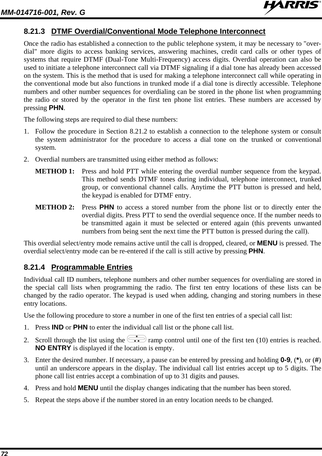 MM-014716-001, Rev. G  72 8.21.3 Once the radio has established a connection to the public telephone system, it may be necessary to &quot;over-dial&quot; more digits to access banking services, answering machines, credit card calls or other types of systems that require DTMF (Dual-Tone Multi-Frequency) access digits. Overdial operation can also be used to initiate a telephone interconnect call via DTMF signaling if a dial tone has already been accessed on the system. This is the method that is used for making a telephone interconnect call while operating in the conventional mode but also functions in trunked mode if a dial tone is directly accessible. Telephone numbers and other number sequences for overdialing can be stored in the phone list when programming the radio or stored by the operator in the first ten phone list entries. These numbers are accessed by pressing PHN. DTMF Overdial/Conventional Mode Telephone Interconnect The following steps are required to dial these numbers: 1. Follow the procedure in Section 8.21.2 to establish a connection to the telephone system or consult the system administrator for the procedure to access a dial tone on the trunked or conventional system. 2. Overdial numbers are transmitted using either method as follows:  METHOD 1: Press and hold PTT while entering the overdial number sequence from the keypad. This method sends DTMF tones during individual, telephone interconnect, trunked group, or conventional channel calls. Anytime the PTT button is pressed and held, the keypad is enabled for DTMF entry.  METHOD 2:  Press  PHN to access a stored number from the phone list or to directly enter the overdial digits. Press PTT to send the overdial sequence once. If the number needs to be transmitted again it must be selected or entered again (this prevents unwanted numbers from being sent the next time the PTT button is pressed during the call).  This overdial select/entry mode remains active until the call is dropped, cleared, or MENU is pressed. The overdial select/entry mode can be re-entered if the call is still active by pressing PHN. 8.21.4 Individual call ID numbers, telephone numbers and other number sequences for overdialing are stored in the special call lists when programming the radio. The first ten entry locations of these lists can be changed by the radio operator. The keypad is used when adding, changing and storing numbers in these entry locations. Programmable Entries Use the following procedure to store a number in one of the first ten entries of a special call list: 1. Press IND or PHN to enter the individual call list or the phone call list.  2. Scroll through the list using the   ramp control until one of the first ten (10) entries is reached. NO ENTRY is displayed if the location is empty. 3. Enter the desired number. If necessary, a pause can be entered by pressing and holding 0-9, (*), or (#) until an underscore appears in the display. The individual call list entries accept up to 5 digits. The phone call list entries accept a combination of up to 31 digits and pauses. 4. Press and hold MENU until the display changes indicating that the number has been stored. 5. Repeat the steps above if the number stored in an entry location needs to be changed. 