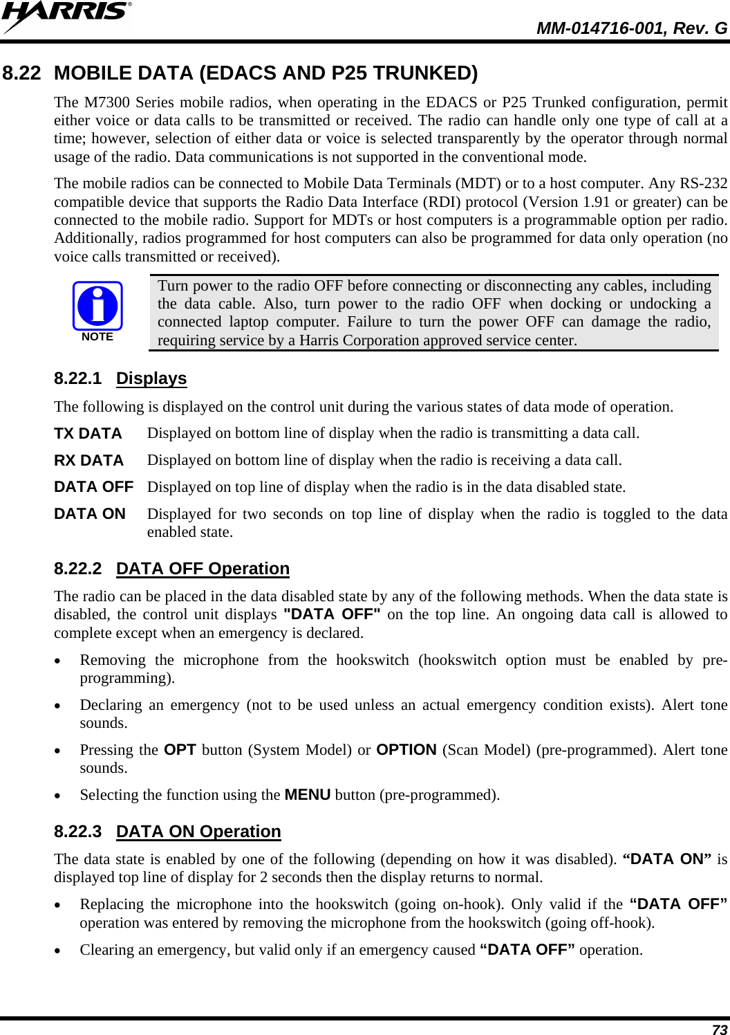  MM-014716-001, Rev. G 73 8.22 MOBILE DATA (EDACS AND P25 TRUNKED) The M7300 Series mobile radios, when operating in the EDACS or P25 Trunked configuration, permit either voice or data calls to be transmitted or received. The radio can handle only one type of call at a time; however, selection of either data or voice is selected transparently by the operator through normal usage of the radio. Data communications is not supported in the conventional mode. The mobile radios can be connected to Mobile Data Terminals (MDT) or to a host computer. Any RS-232 compatible device that supports the Radio Data Interface (RDI) protocol (Version 1.91 or greater) can be connected to the mobile radio. Support for MDTs or host computers is a programmable option per radio. Additionally, radios programmed for host computers can also be programmed for data only operation (no voice calls transmitted or received). NOTE Turn power to the radio OFF before connecting or disconnecting any cables, including the data cable. Also, turn power to the radio OFF when docking or undocking a connected laptop computer. Failure to turn the power OFF can damage the radio, requiring service by a Harris Corporation approved service center. 8.22.1 The following is displayed on the control unit during the various states of data mode of operation.  Displays TX DATA Displayed on bottom line of display when the radio is transmitting a data call.  RX DATA Displayed on bottom line of display when the radio is receiving a data call.  DATA OFF Displayed on top line of display when the radio is in the data disabled state.  DATA ON Displayed for two seconds on top line of display when the radio is toggled to the data enabled state.  8.22.2 The radio can be placed in the data disabled state by any of the following methods. When the data state is disabled, the control unit displays &quot;DATA OFF&quot; on the top line. An ongoing data call is allowed to complete except when an emergency is declared. DATA OFF Operation • Removing the microphone from the hookswitch (hookswitch option must be enabled by pre-programming). • Declaring an emergency (not to be used unless an actual emergency condition exists). Alert tone sounds. • Pressing the OPT button (System Model) or OPTION (Scan Model) (pre-programmed). Alert tone sounds. • Selecting the function using the MENU button (pre-programmed). 8.22.3 The data state is enabled by one of the following (depending on how it was disabled). “DATA ON” is displayed top line of display for 2 seconds then the display returns to normal. DATA ON Operation • Replacing the microphone into the hookswitch (going on-hook). Only valid if the “DATA OFF” operation was entered by removing the microphone from the hookswitch (going off-hook). • Clearing an emergency, but valid only if an emergency caused “DATA OFF” operation. 