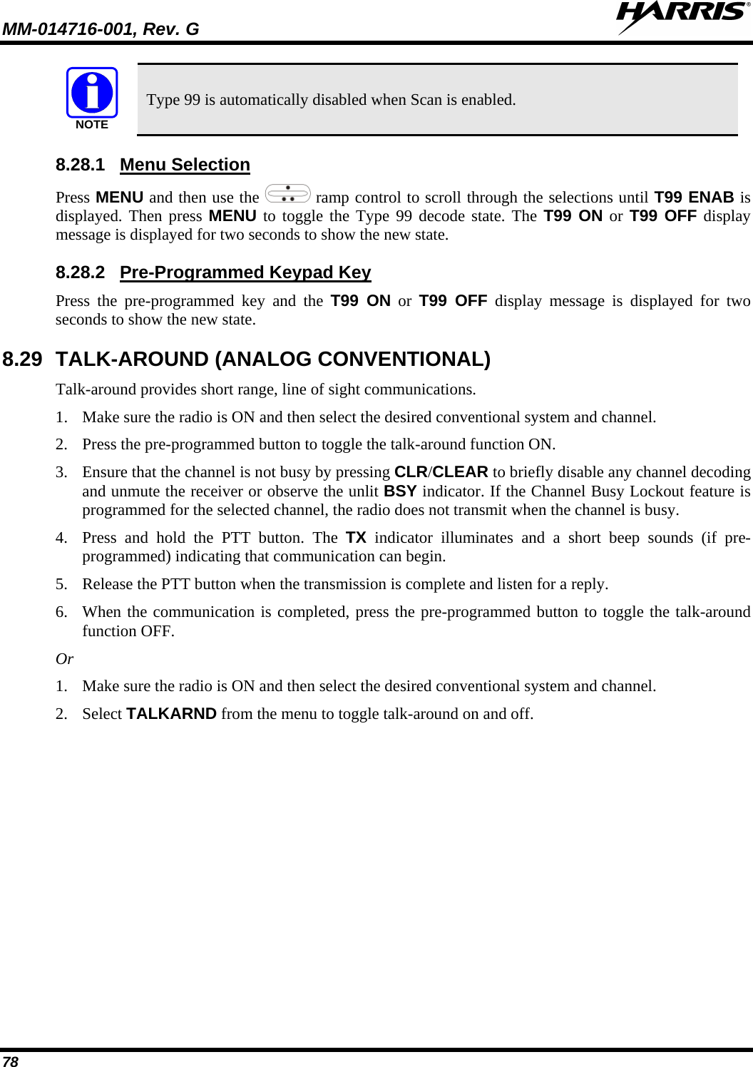 MM-014716-001, Rev. G  78 NOTE Type 99 is automatically disabled when Scan is enabled. 8.28.1 Press MENU and then use the Menu Selection  ramp control to scroll through the selections until T99 ENAB is displayed. Then press MENU to toggle the Type 99 decode state. The T99 ON or  T99 OFF display message is displayed for two seconds to show the new state. 8.28.2 Press the pre-programmed key and the T99 ON or  T99 OFF display message is displayed for two seconds to show the new state. Pre-Programmed Keypad Key 8.29 TALK-AROUND (ANALOG CONVENTIONAL) Talk-around provides short range, line of sight communications.  1. Make sure the radio is ON and then select the desired conventional system and channel. 2. Press the pre-programmed button to toggle the talk-around function ON. 3. Ensure that the channel is not busy by pressing CLR/CLEAR to briefly disable any channel decoding and unmute the receiver or observe the unlit BSY indicator. If the Channel Busy Lockout feature is programmed for the selected channel, the radio does not transmit when the channel is busy. 4. Press and hold the PTT button. The TX indicator illuminates and a short beep sounds (if pre-programmed) indicating that communication can begin. 5. Release the PTT button when the transmission is complete and listen for a reply. 6. When the communication is completed, press the pre-programmed button to toggle the talk-around function OFF. Or 1. Make sure the radio is ON and then select the desired conventional system and channel. 2. Select TALKARND from the menu to toggle talk-around on and off.  