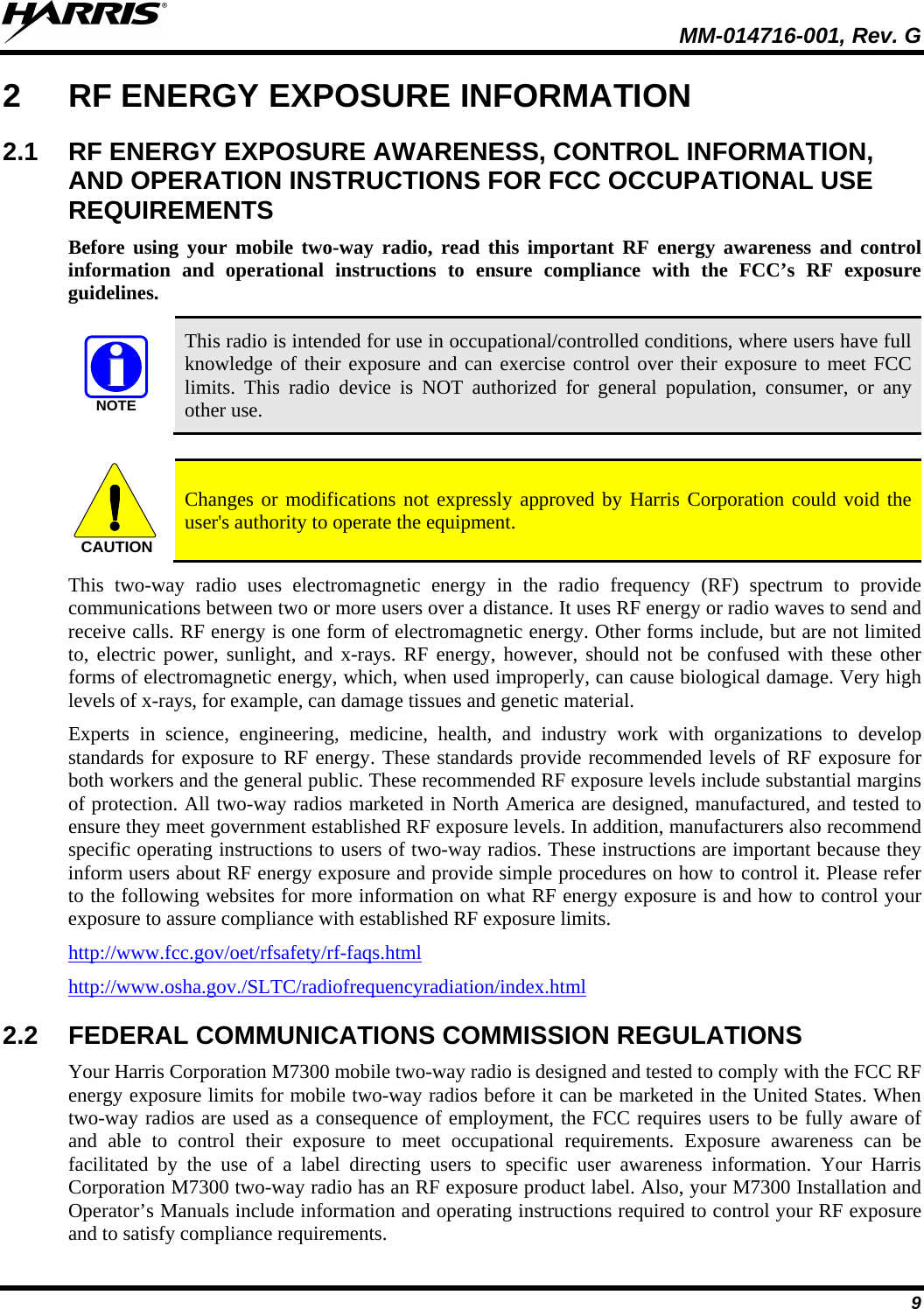  MM-014716-001, Rev. G 9 2  RF ENERGY EXPOSURE INFORMATION 2.1 RF ENERGY EXPOSURE AWARENESS, CONTROL INFORMATION, AND OPERATION INSTRUCTIONS FOR FCC OCCUPATIONAL USE REQUIREMENTS Before  using your mobile two-way radio, read this important RF energy awareness and control information and operational instructions to ensure compliance with the FCC’s RF exposure guidelines. NOTE This radio is intended for use in occupational/controlled conditions, where users have full knowledge of their exposure and can exercise control over their exposure to meet FCC limits. This radio device is NOT authorized for general population, consumer, or any other use.  CAUTION Changes or modifications not expressly approved by Harris Corporation could void the user&apos;s authority to operate the equipment. This two-way radio uses electromagnetic energy in the radio frequency (RF) spectrum to provide communications between two or more users over a distance. It uses RF energy or radio waves to send and receive calls. RF energy is one form of electromagnetic energy. Other forms include, but are not limited to, electric power, sunlight, and x-rays.  RF energy, however, should not be confused with these other forms of electromagnetic energy, which, when used improperly, can cause biological damage. Very high levels of x-rays, for example, can damage tissues and genetic material. Experts in science, engineering, medicine, health, and industry work with organizations to develop standards for exposure to RF energy. These standards provide recommended levels of RF exposure for both workers and the general public. These recommended RF exposure levels include substantial margins of protection. All two-way radios marketed in North America are designed, manufactured, and tested to ensure they meet government established RF exposure levels. In addition, manufacturers also recommend specific operating instructions to users of two-way radios. These instructions are important because they inform users about RF energy exposure and provide simple procedures on how to control it. Please refer to the following websites for more information on what RF energy exposure is and how to control your exposure to assure compliance with established RF exposure limits. http://www.fcc.gov/oet/rfsafety/rf-faqs.html http://www.osha.gov./SLTC/radiofrequencyradiation/index.html 2.2 FEDERAL COMMUNICATIONS COMMISSION REGULATIONS Your Harris Corporation M7300 mobile two-way radio is designed and tested to comply with the FCC RF energy exposure limits for mobile two-way radios before it can be marketed in the United States. When two-way radios are used as a consequence of employment, the FCC requires users to be fully aware of and able to control their exposure to meet occupational requirements.  Exposure awareness can be facilitated by the use of a label directing users to specific user awareness information. Your Harris Corporation M7300 two-way radio has an RF exposure product label. Also, your M7300 Installation and Operator’s Manuals include information and operating instructions required to control your RF exposure and to satisfy compliance requirements. 