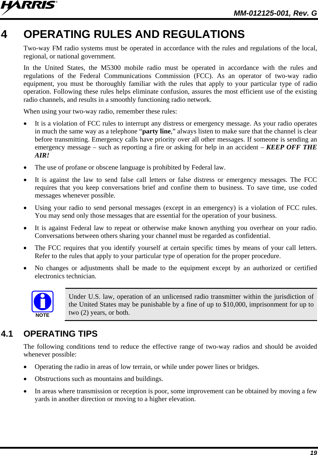  MM-012125-001, Rev. G 19 4  OPERATING RULES AND REGULATIONS Two-way FM radio systems must be operated in accordance with the rules and regulations of the local, regional, or national government. In the United States, the M5300 mobile radio must be operated in accordance with the rules and regulations of the Federal Communications Commission (FCC).  As an operator of two-way radio equipment, you must be thoroughly familiar with the rules that apply to your particular type of radio operation. Following these rules helps eliminate confusion, assures the most efficient use of the existing radio channels, and results in a smoothly functioning radio network. When using your two-way radio, remember these rules: • It is a violation of FCC rules to interrupt any distress or emergency message. As your radio operates in much the same way as a telephone “party line,” always listen to make sure that the channel is clear before transmitting. Emergency calls have priority over all other messages. If someone is sending an emergency message – such as reporting a fire or asking for help in an accident – KEEP OFF THE AIR! • The use of profane or obscene language is prohibited by Federal law. • It is against the law to send false call letters or false distress or emergency messages.  The FCC requires that you keep conversations brief and confine them to business. To save time, use coded messages whenever possible. • Using your radio to send personal messages (except in an emergency) is a violation of FCC rules. You may send only those messages that are essential for the operation of your business. • It is against Federal law to repeat or otherwise make known anything you overhear on your radio. Conversations between others sharing your channel must be regarded as confidential. • The FCC requires that you identify yourself at certain specific times by means of your call letters. Refer to the rules that apply to your particular type of operation for the proper procedure. • No changes or adjustments shall be made to the equipment except by an authorized or certified electronics technician.  NOTE Under U.S. law, operation of an unlicensed radio transmitter within the jurisdiction of the United States may be punishable by a fine of up to $10,000, imprisonment for up to two (2) years, or both. 4.1 OPERATING TIPS The following conditions tend to reduce the effective range of two-way radios and should be avoided whenever possible: • Operating the radio in areas of low terrain, or while under power lines or bridges. • Obstructions such as mountains and buildings. • In areas where transmission or reception is poor, some improvement can be obtained by moving a few yards in another direction or moving to a higher elevation. 