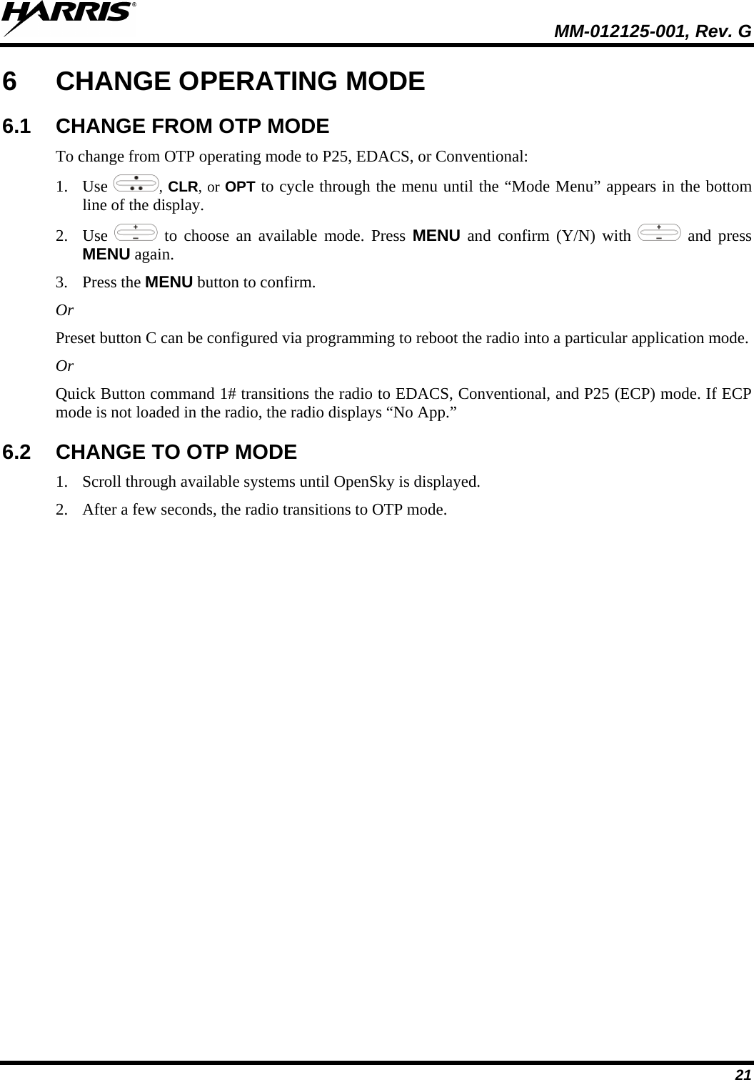  MM-012125-001, Rev. G 21 6  CHANGE OPERATING MODE 6.1 CHANGE FROM OTP MODE To change from OTP operating mode to P25, EDACS, or Conventional: 1. Use  , CLR, or OPT to cycle through the menu until the “Mode Menu” appears in the bottom line of the display. 2. Use   to choose an available mode. Press MENU and confirm (Y/N) with   and press MENU again. 3. Press the MENU button to confirm.  Or Preset button C can be configured via programming to reboot the radio into a particular application mode. Or Quick Button command 1# transitions the radio to EDACS, Conventional, and P25 (ECP) mode. If ECP mode is not loaded in the radio, the radio displays “No App.” 6.2 CHANGE TO OTP MODE 1. Scroll through available systems until OpenSky is displayed.  2. After a few seconds, the radio transitions to OTP mode. 