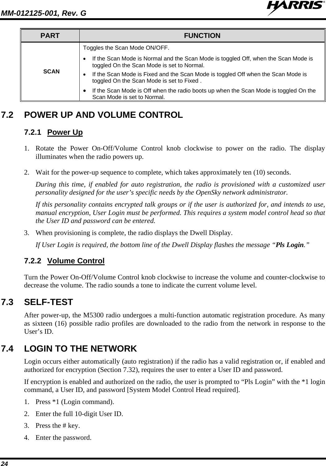 MM-012125-001, Rev. G   24 PART FUNCTION SCAN Toggles the Scan Mode ON/OFF.  • If the Scan Mode is Normal and the Scan Mode is toggled Off, when the Scan Mode is toggled On the Scan Mode is set to Normal. • If the Scan Mode is Fixed and the Scan Mode is toggled Off when the Scan Mode is toggled On the Scan Mode is set to Fixed . • If the Scan Mode is Off when the radio boots up when the Scan Mode is toggled On the Scan Mode is set to Normal. 7.2 POWER UP AND VOLUME CONTROL 7.2.1 1. Rotate the Power On-Off/Volume Control knob clockwise to power on the radio. The display illuminates when the radio powers up.  Power Up 2. Wait for the power-up sequence to complete, which takes approximately ten (10) seconds. During this time, if enabled for auto registration, the radio is provisioned with a customized user personality designed for the user’s specific needs by the OpenSky network administrator. If this personality contains encrypted talk groups or if the user is authorized for, and intends to use, manual encryption, User Login must be performed. This requires a system model control head so that the User ID and password can be entered. 3. When provisioning is complete, the radio displays the Dwell Display. If User Login is required, the bottom line of the Dwell Display flashes the message “Pls Login.” 7.2.2 Turn the Power On-Off/Volume Control knob clockwise to increase the volume and counter-clockwise to decrease the volume. The radio sounds a tone to indicate the current volume level. Volume Control 7.3 SELF-TEST After power-up, the M5300 radio undergoes a multi-function automatic registration procedure. As many as sixteen (16) possible radio profiles are downloaded to the radio from the network in response to the User’s ID. 7.4 LOGIN TO THE NETWORK Login occurs either automatically (auto registration) if the radio has a valid registration or, if enabled and authorized for encryption (Section 7.32), requires the user to enter a User ID and password. If encryption is enabled and authorized on the radio, the user is prompted to “Pls Login” with the *1 login command, a User ID, and password [System Model Control Head required]. 1. Press *1 (Login command). 2. Enter the full 10-digit User ID. 3. Press the # key. 4. Enter the password. 