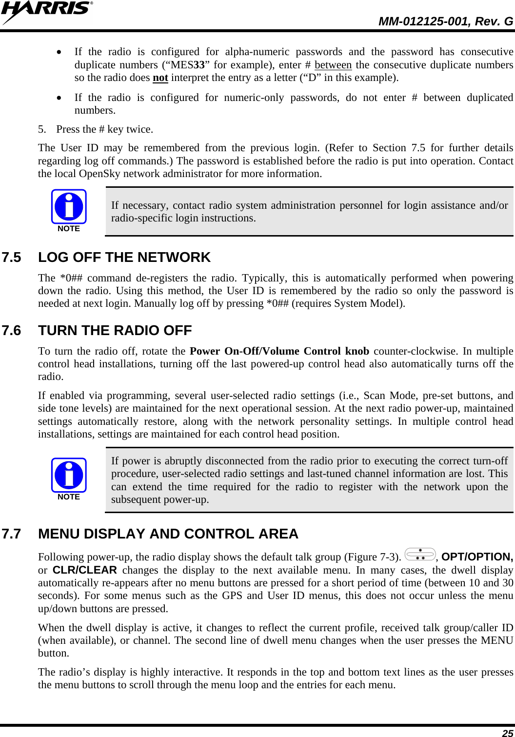  MM-012125-001, Rev. G 25 • If the radio is configured for alpha-numeric passwords and the password has consecutive duplicate numbers (“MES33” for example), enter # between the consecutive duplicate numbers so the radio does not• If the radio is configured for numeric-only passwords, do not enter # between duplicated numbers.  interpret the entry as a letter (“D” in this example). 5. Press the # key twice. The User ID may be remembered from the previous login. (Refer to Section 7.5 for further details regarding log off commands.) The password is established before the radio is put into operation. Contact the local OpenSky network administrator for more information. NOTE If necessary, contact radio system administration personnel for login assistance and/or radio-specific login instructions. 7.5 LOG OFF THE NETWORK The *0## command de-registers the radio. Typically, this is automatically performed when powering down the radio. Using this method, the User ID is remembered by the radio so only the password is needed at next login. Manually log off by pressing *0## (requires System Model). 7.6 TURN THE RADIO OFF To turn the radio off, rotate the Power On-Off/Volume Control knob counter-clockwise. In multiple control head installations, turning off the last powered-up control head also automatically turns off the radio. If enabled via programming, several user-selected radio settings (i.e., Scan Mode, pre-set buttons, and side tone levels) are maintained for the next operational session. At the next radio power-up, maintained settings automatically restore, along with the network personality settings. In multiple control head installations, settings are maintained for each control head position. NOTE If power is abruptly disconnected from the radio prior to executing the correct turn-off procedure, user-selected radio settings and last-tuned channel information are lost. This can extend the time required for the radio to register with the network upon the subsequent power-up. 7.7 MENU DISPLAY AND CONTROL AREA Following power-up, the radio display shows the default talk group (Figure 7-3).  , OPT/OPTION, or  CLR/CLEAR changes the display to the next available menu. In many cases, the dwell display automatically re-appears after no menu buttons are pressed for a short period of time (between 10 and 30 seconds). For some menus such as the GPS and User ID menus, this does not occur unless the menu up/down buttons are pressed. When the dwell display is active, it changes to reflect the current profile, received talk group/caller ID (when available), or channel. The second line of dwell menu changes when the user presses the MENU button.  The radio’s display is highly interactive. It responds in the top and bottom text lines as the user presses the menu buttons to scroll through the menu loop and the entries for each menu.  