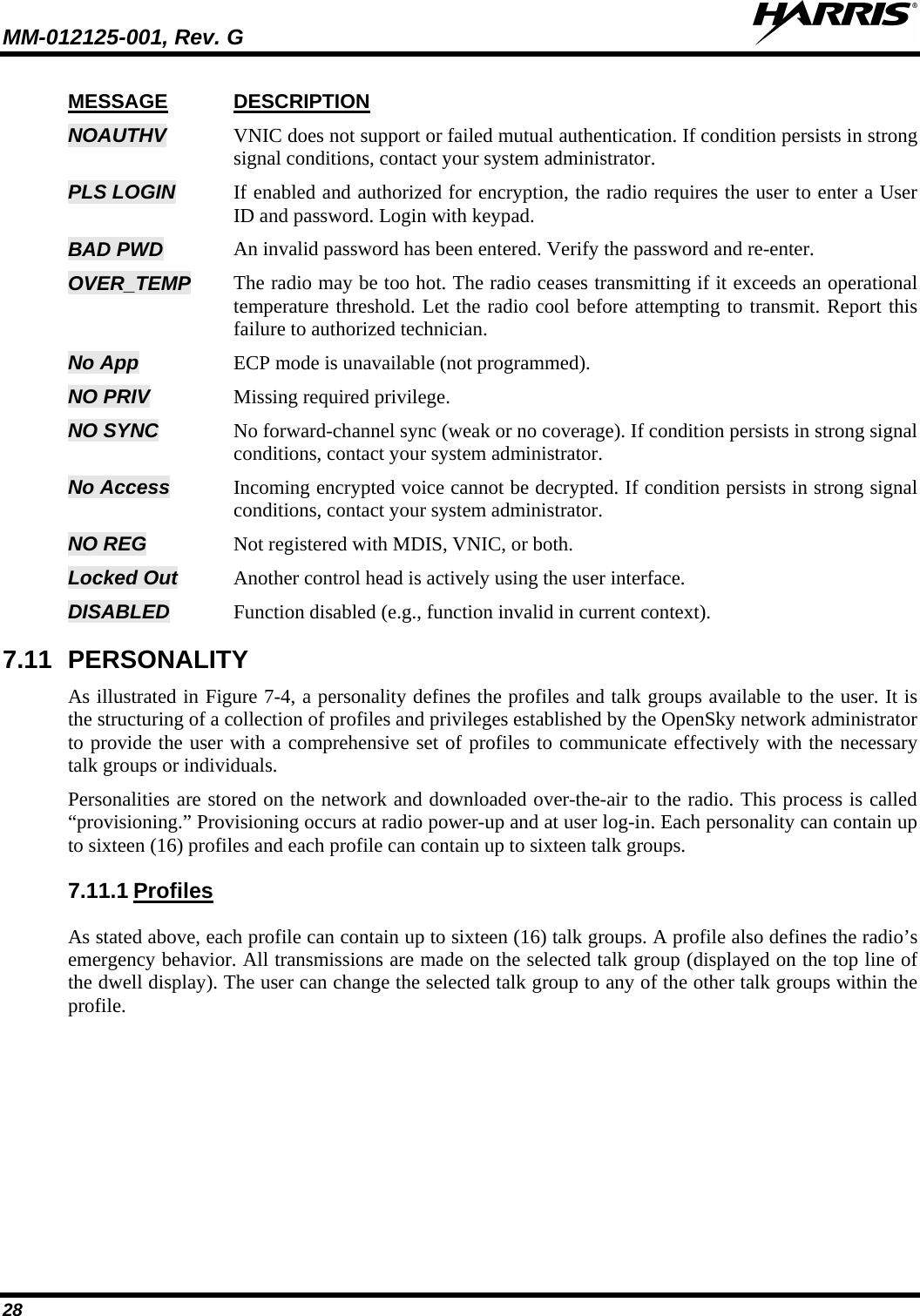 MM-012125-001, Rev. G   28 MESSAGE NOAUTHV DESCRIPTION VNIC does not support or failed mutual authentication. If condition persists in strong signal conditions, contact your system administrator. PLS LOGIN If enabled and authorized for encryption, the radio requires the user to enter a User ID and password. Login with keypad. BAD PWD An invalid password has been entered. Verify the password and re-enter.  OVER_TEMP The radio may be too hot. The radio ceases transmitting if it exceeds an operational temperature threshold. Let the radio cool before attempting to transmit. Report this failure to authorized technician. No App ECP mode is unavailable (not programmed). NO PRIV Missing required privilege. NO SYNC No forward-channel sync (weak or no coverage). If condition persists in strong signal conditions, contact your system administrator. No Access Incoming encrypted voice cannot be decrypted. If condition persists in strong signal conditions, contact your system administrator. NO REG Not registered with MDIS, VNIC, or both. Locked Out Another control head is actively using the user interface. DISABLED Function disabled (e.g., function invalid in current context). 7.11 PERSONALITY As illustrated in Figure 7-4, a personality defines the profiles and talk groups available to the user. It is the structuring of a collection of profiles and privileges established by the OpenSky network administrator to provide the user with a comprehensive set of profiles to communicate effectively with the necessary talk groups or individuals. Personalities are stored on the network and downloaded over-the-air to the radio. This process is called “provisioning.” Provisioning occurs at radio power-up and at user log-in. Each personality can contain up to sixteen (16) profiles and each profile can contain up to sixteen talk groups. 7.11.1 As stated above, each profile can contain up to sixteen (16) talk groups. A profile also defines the radio’s emergency behavior. All transmissions are made on the selected talk group (displayed on the top line of the dwell display). The user can change the selected talk group to any of the other talk groups within the profile. Profiles 