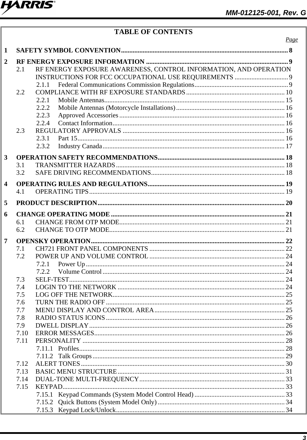  MM-012125-001, Rev. G 3 TABLE OF CONTENTS 1 SAFETY SYMBOL CONVENTION .................................................................................................... 8Page  2 RF ENERGY EXPOSURE INFORMATION ..................................................................................... 9 2.1 RF ENERGY EXPOSURE AWARENESS, CONTROL INFORMATION, AND OPERATION INSTRUCTIONS FOR FCC OCCUPATIONAL USE REQUIREMENTS ................................ 9 2.1.1 Federal Communications Commission Regulations ........................................................ 9 2.2 COMPLIANCE WITH RF EXPOSURE STANDARDS ........................................................... 10 2.2.1 Mobile Antennas ............................................................................................................ 15 2.2.2 Mobile Antennas (Motorcycle Installations) ................................................................. 16 2.2.3 Approved Accessories ................................................................................................... 16 2.2.4 Contact Information ....................................................................................................... 16 2.3 REGULATORY APPROVALS ................................................................................................. 16 2.3.1 Part 15 ............................................................................................................................ 16 2.3.2 Industry Canada ............................................................................................................. 17 3 OPERATION SAFETY RECOMMENDATIONS ............................................................................ 18 3.1 TRANSMITTER HAZARDS ..................................................................................................... 18 3.2 SAFE DRIVING RECOMMENDATIONS ................................................................................ 18 4 OPERATING RULES AND REGULATIONS .................................................................................. 19 4.1 OPERATING TIPS ..................................................................................................................... 19 5 PRODUCT DESCRIPTION ................................................................................................................ 20 6 CHANGE OPERATING MODE ........................................................................................................ 21 6.1 CHANGE FROM OTP MODE................................................................................................... 21 6.2 CHANGE TO OTP MODE......................................................................................................... 21 7 OPENSKY OPERATION .................................................................................................................... 22 7.1 CH721 FRONT PANEL COMPONENTS ................................................................................. 22 7.2 POWER UP AND VOLUME CONTROL ................................................................................. 24 7.2.1 Power Up ....................................................................................................................... 24 7.2.2 Volume Control ............................................................................................................. 24 7.3 SELF-TEST ................................................................................................................................. 24 7.4 LOGIN TO THE NETWORK .................................................................................................... 24 7.5 LOG OFF THE NETWORK....................................................................................................... 25 7.6 TURN THE RADIO OFF ........................................................................................................... 25 7.7 MENU DISPLAY AND CONTROL AREA .............................................................................. 25 7.8 RADIO STATUS ICONS ........................................................................................................... 26 7.9 DWELL DISPLAY ..................................................................................................................... 26 7.10 ERROR MESSAGES .................................................................................................................. 26 7.11 PERSONALITY ......................................................................................................................... 28 7.11.1 Profiles ........................................................................................................................... 28 7.11.2 Talk Groups ................................................................................................................... 29 7.12 ALERT TONES .......................................................................................................................... 30 7.13 BASIC MENU STRUCTURE .................................................................................................... 31 7.14 DUAL-TONE MULTI-FREQUENCY ....................................................................................... 33 7.15 KEYPAD..................................................................................................................................... 33 7.15.1 Keypad Commands (System Model Control Head) ...................................................... 33 7.15.2 Quick Buttons (System Model Only) ............................................................................ 34 7.15.3 Keypad Lock/Unlock ..................................................................................................... 34 