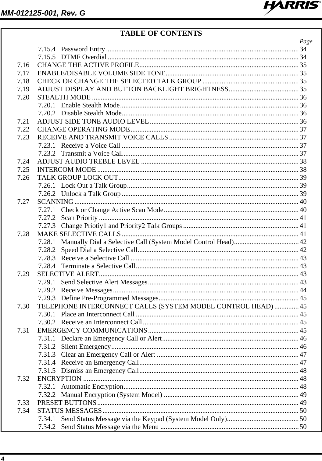 MM-012125-001, Rev. G   4 TABLE OF CONTENTS 7.15.4 Password Entry .............................................................................................................. 34Page  7.15.5 DTMF Overdial ............................................................................................................. 34 7.16 CHANGE THE ACTIVE PROFILE ........................................................................................... 35 7.17 ENABLE/DISABLE VOLUME SIDE TONE ............................................................................ 35 7.18 CHECK OR CHANGE THE SELECTED TALK GROUP ....................................................... 35 7.19 ADJUST DISPLAY AND BUTTON BACKLIGHT BRIGHTNESS ........................................ 35 7.20 STEALTH MODE ...................................................................................................................... 36 7.20.1 Enable Stealth Mode ...................................................................................................... 36 7.20.2 Disable Stealth Mode ..................................................................................................... 36 7.21 ADJUST SIDE TONE AUDIO LEVEL ..................................................................................... 36 7.22 CHANGE OPERATING MODE ................................................................................................ 37 7.23 RECEIVE AND TRANSMIT VOICE CALLS .......................................................................... 37 7.23.1 Receive a Voice Call ..................................................................................................... 37 7.23.2 Transmit a Voice Call .................................................................................................... 37 7.24 ADJUST AUDIO TREBLE LEVEL .......................................................................................... 38 7.25 INTERCOM MODE ................................................................................................................... 38 7.26 TALK GROUP LOCK OUT ....................................................................................................... 39 7.26.1 Lock Out a Talk Group .................................................................................................. 39 7.26.2 Unlock a Talk Group ..................................................................................................... 39 7.27 SCANNING ................................................................................................................................ 40 7.27.1 Check or Change Active Scan Mode ............................................................................. 40 7.27.2 Scan Priority .................................................................................................................. 41 7.27.3 Change Priotiy1 and Priority2 Talk Groups .................................................................. 41 7.28 MAKE SELECTIVE CALLS ..................................................................................................... 41 7.28.1 Manually Dial a Selective Call (System Model Control Head) ..................................... 42 7.28.2 Speed Dial a Selective Call ............................................................................................ 42 7.28.3 Receive a Selective Call ................................................................................................ 43 7.28.4 Terminate a Selective Call ............................................................................................. 43 7.29 SELECTIVE ALERT .................................................................................................................. 43 7.29.1 Send Selective Alert Messages ...................................................................................... 43 7.29.2 Receive Messages .......................................................................................................... 44 7.29.3 Define Pre-Programmed Messages ................................................................................ 45 7.30 TELEPHONE INTERCONNECT CALLS (SYSTEM MODEL CONTROL HEAD) .............. 45 7.30.1 Place an Interconnect Call ............................................................................................. 45 7.30.2 Receive an Interconnect Call ......................................................................................... 45 7.31 EMERGENCY COMMUNICATIONS ...................................................................................... 45 7.31.1 Declare an Emergency Call or Alert .............................................................................. 46 7.31.2 Silent Emergency ........................................................................................................... 46 7.31.3 Clear an Emergency Call or Alert ................................................................................. 47 7.31.4 Receive an Emergency Call ........................................................................................... 47 7.31.5 Dismiss an Emergency Call ........................................................................................... 48 7.32 ENCRYPTION ........................................................................................................................... 48 7.32.1 Automatic Encryption .................................................................................................... 48 7.32.2 Manual Encryption (System Model) ............................................................................. 49 7.33 PRESET BUTTONS ................................................................................................................... 49 7.34 STATUS MESSAGES ................................................................................................................ 50 7.34.1 Send Status Message via the Keypad (System Model Only) ......................................... 50 7.34.2 Send Status Message via the Menu ............................................................................... 50 