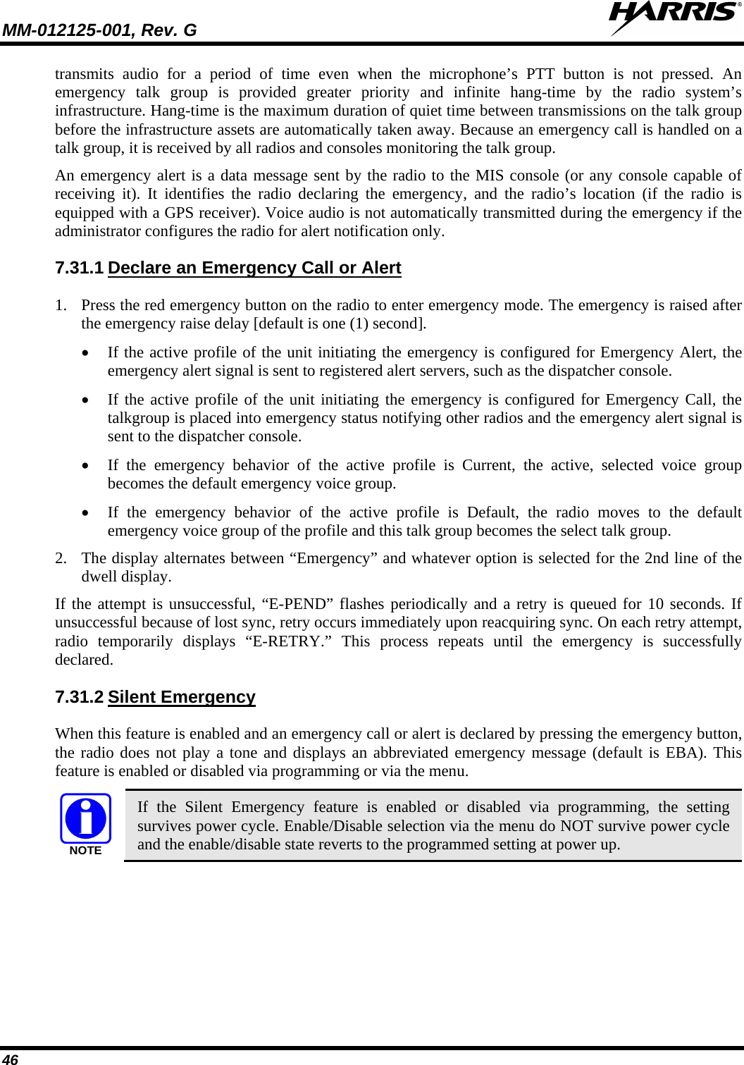 MM-012125-001, Rev. G   46 transmits audio for a period of time even when the microphone’s PTT button is not pressed. An emergency talk group is provided greater priority and infinite hang-time by the radio system’s infrastructure. Hang-time is the maximum duration of quiet time between transmissions on the talk group before the infrastructure assets are automatically taken away. Because an emergency call is handled on a talk group, it is received by all radios and consoles monitoring the talk group. An emergency alert is a data message sent by the radio to the MIS console (or any console capable of receiving it). It identifies the radio declaring the emergency, and the radio’s location (if the radio is equipped with a GPS receiver). Voice audio is not automatically transmitted during the emergency if the administrator configures the radio for alert notification only. 7.31.1 1. Press the red emergency button on the radio to enter emergency mode. The emergency is raised after the emergency raise delay [default is one (1) second].  Declare an Emergency Call or Alert • If the active profile of the unit initiating the emergency is configured for Emergency Alert, the emergency alert signal is sent to registered alert servers, such as the dispatcher console.   • If the active profile of the unit initiating the emergency is configured for Emergency Call, the talkgroup is placed into emergency status notifying other radios and the emergency alert signal is sent to the dispatcher console.  • If the emergency behavior of the active profile is Current, the active, selected voice group becomes the default emergency voice group.  • If the emergency behavior of the active profile is Default, the radio moves to the default emergency voice group of the profile and this talk group becomes the select talk group.  2. The display alternates between “Emergency” and whatever option is selected for the 2nd line of the dwell display.  If the attempt is unsuccessful, “E-PEND” flashes periodically and a retry is queued for 10 seconds. If unsuccessful because of lost sync, retry occurs immediately upon reacquiring sync. On each retry attempt, radio temporarily displays “E-RETRY.” This process repeats until the  emergency is successfully declared. 7.31.2 When this feature is enabled and an emergency call or alert is declared by pressing the emergency button, the radio does not play a tone and displays an abbreviated emergency message (default is EBA). This feature is enabled or disabled via programming or via the menu. Silent Emergency NOTE If the Silent Emergency feature is enabled or disabled via programming, the setting survives power cycle. Enable/Disable selection via the menu do NOT survive power cycle and the enable/disable state reverts to the programmed setting at power up. 