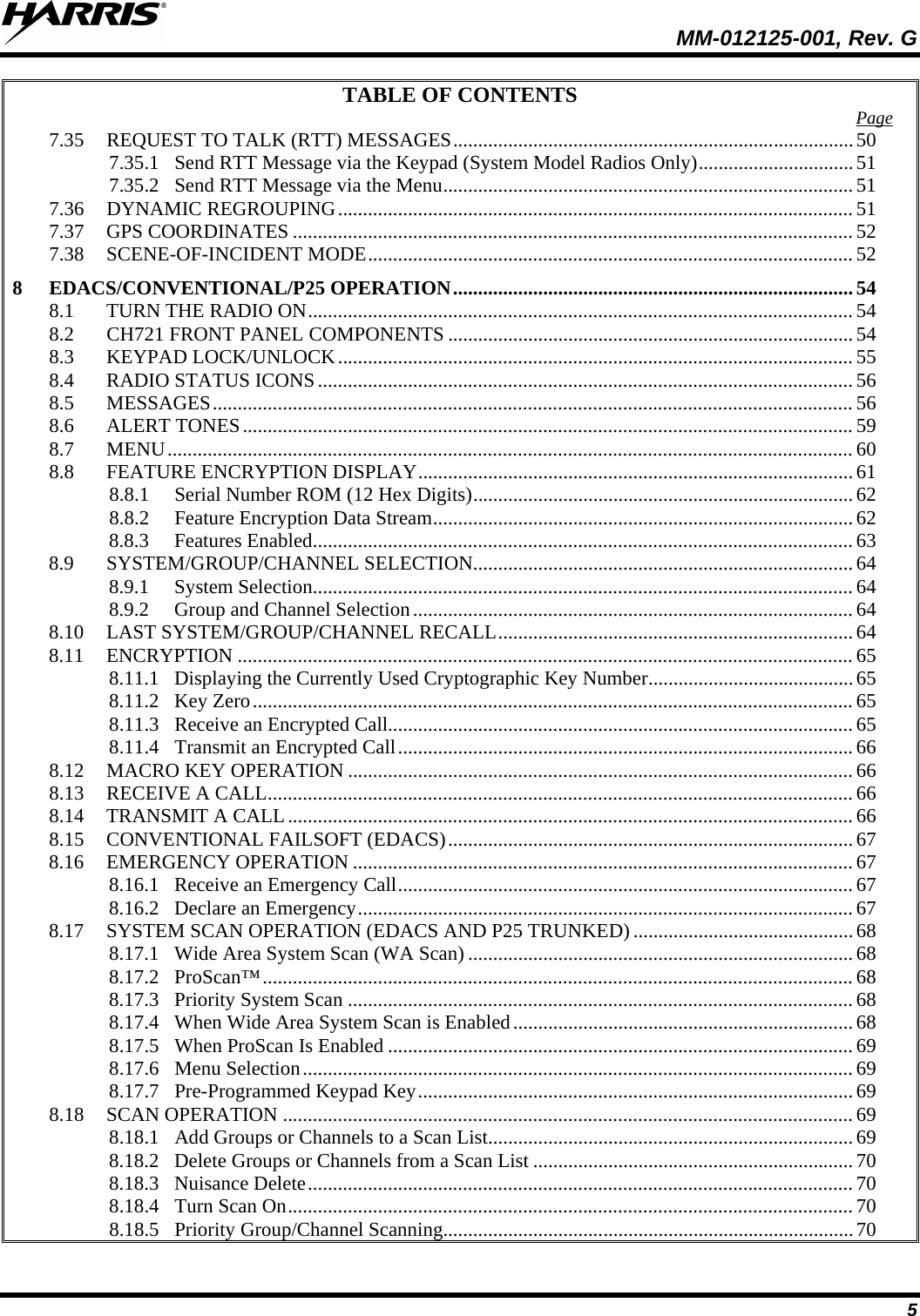  MM-012125-001, Rev. G 5 TABLE OF CONTENTS 7.35 REQUEST TO TALK (RTT) MESSAGES ................................................................................ 50Page  7.35.1 Send RTT Message via the Keypad (System Model Radios Only) ............................... 51 7.35.2 Send RTT Message via the Menu .................................................................................. 51 7.36 DYNAMIC REGROUPING ....................................................................................................... 51 7.37 GPS COORDINATES ................................................................................................................ 52 7.38 SCENE-OF-INCIDENT MODE ................................................................................................. 52 8 EDACS/CONVENTIONAL/P25 OPERATION ................................................................................ 54 8.1 TURN THE RADIO ON ............................................................................................................. 54 8.2 CH721 FRONT PANEL COMPONENTS ................................................................................. 54 8.3 KEYPAD LOCK/UNLOCK ....................................................................................................... 55 8.4 RADIO STATUS ICONS ........................................................................................................... 56 8.5 MESSAGES ................................................................................................................................ 56 8.6 ALERT TONES .......................................................................................................................... 59 8.7 MENU ......................................................................................................................................... 60 8.8 FEATURE ENCRYPTION DISPLAY ....................................................................................... 61 8.8.1 Serial Number ROM (12 Hex Digits) ............................................................................ 62 8.8.2 Feature Encryption Data Stream .................................................................................... 62 8.8.3 Features Enabled ............................................................................................................ 63 8.9 SYSTEM/GROUP/CHANNEL SELECTION............................................................................ 64 8.9.1 System Selection ............................................................................................................ 64 8.9.2 Group and Channel Selection ........................................................................................ 64 8.10 LAST SYSTEM/GROUP/CHANNEL RECALL ....................................................................... 64 8.11 ENCRYPTION ........................................................................................................................... 65 8.11.1 Displaying the Currently Used Cryptographic Key Number ......................................... 65 8.11.2 Key Zero ........................................................................................................................ 65 8.11.3 Receive an Encrypted Call............................................................................................. 65 8.11.4 Transmit an Encrypted Call ........................................................................................... 66 8.12 MACRO KEY OPERATION ..................................................................................................... 66 8.13 RECEIVE A CALL ..................................................................................................................... 66 8.14 TRANSMIT A CALL ................................................................................................................. 66 8.15 CONVENTIONAL FAILSOFT (EDACS) ................................................................................. 67 8.16 EMERGENCY OPERATION .................................................................................................... 67 8.16.1 Receive an Emergency Call ........................................................................................... 67 8.16.2 Declare an Emergency ................................................................................................... 67 8.17 SYSTEM SCAN OPERATION (EDACS AND P25 TRUNKED) ............................................ 68 8.17.1 Wide Area System Scan (WA Scan) ............................................................................. 68 8.17.2 ProScan™ ...................................................................................................................... 68 8.17.3 Priority System Scan ..................................................................................................... 68 8.17.4 When Wide Area System Scan is Enabled .................................................................... 68 8.17.5 When ProScan Is Enabled ............................................................................................. 69 8.17.6 Menu Selection .............................................................................................................. 69 8.17.7 Pre-Programmed Keypad Key ....................................................................................... 69 8.18 SCAN OPERATION .................................................................................................................. 69 8.18.1 Add Groups or Channels to a Scan List ......................................................................... 69 8.18.2 Delete Groups or Channels from a Scan List ................................................................ 70 8.18.3 Nuisance Delete ............................................................................................................. 70 8.18.4 Turn Scan On ................................................................................................................. 70 8.18.5 Priority Group/Channel Scanning .................................................................................. 70 