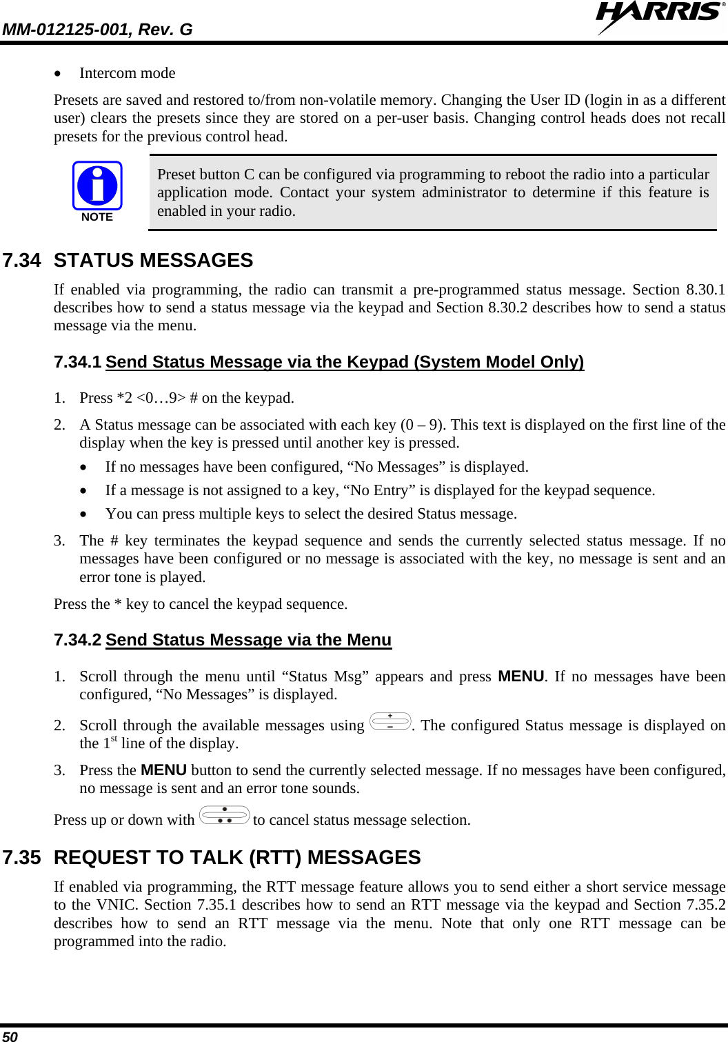 MM-012125-001, Rev. G   50 • Intercom mode Presets are saved and restored to/from non-volatile memory. Changing the User ID (login in as a different user) clears the presets since they are stored on a per-user basis. Changing control heads does not recall presets for the previous control head. NOTE Preset button C can be configured via programming to reboot the radio into a particular application mode. Contact your system administrator to determine if this feature is enabled in your radio. 7.34 STATUS MESSAGES If enabled via programming, the radio can transmit a pre-programmed status message. Section 8.30.1 describes how to send a status message via the keypad and Section 8.30.2 describes how to send a status message via the menu. 7.34.1 1. Press *2 &lt;0…9&gt; # on the keypad.  Send Status Message via the Keypad (System Model Only) 2. A Status message can be associated with each key (0 – 9). This text is displayed on the first line of the display when the key is pressed until another key is pressed. • If no messages have been configured, “No Messages” is displayed. • If a message is not assigned to a key, “No Entry” is displayed for the keypad sequence. • You can press multiple keys to select the desired Status message. 3. The # key terminates the keypad sequence and sends the currently selected status message. If no messages have been configured or no message is associated with the key, no message is sent and an error tone is played. Press the * key to cancel the keypad sequence. 7.34.2 1. Scroll through the menu until “Status Msg” appears and press MENU. If no messages have been configured, “No Messages” is displayed. Send Status Message via the Menu 2. Scroll through the available messages using . The configured Status message is displayed on the 1st line of the display. 3. Press the MENU button to send the currently selected message. If no messages have been configured, no message is sent and an error tone sounds.  Press up or down with  to cancel status message selection. 7.35 REQUEST TO TALK (RTT) MESSAGES If enabled via programming, the RTT message feature allows you to send either a short service message to the VNIC. Section 7.35.1 describes how to send an RTT message via the keypad and Section 7.35.2 describes how to send an RTT message via the menu. Note that only one RTT message can be programmed into the radio. 