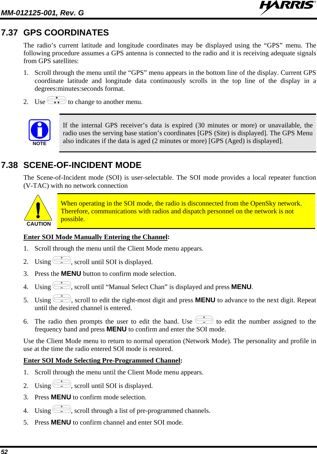 MM-012125-001, Rev. G   52 7.37 GPS COORDINATES The radio’s current latitude and longitude coordinates may be displayed using the “GPS” menu. The following procedure assumes a GPS antenna is connected to the radio and it is receiving adequate signals from GPS satellites: 1. Scroll through the menu until the “GPS” menu appears in the bottom line of the display. Current GPS coordinate latitude and longitude data continuously scrolls in the top line of the display in a degrees:minutes:seconds format. 2. Use   to change to another menu.  NOTE If the internal GPS receiver’s data is expired (30 minutes or more) or unavailable, the radio uses the serving base station’s coordinates [GPS (Site) is displayed]. The GPS Menu also indicates if the data is aged (2 minutes or more) [GPS (Aged) is displayed]. 7.38 SCENE-OF-INCIDENT MODE The Scene-of-Incident mode (SOI) is user-selectable. The SOI mode provides a local repeater function (V-TAC) with no network connection CAUTION When operating in the SOI mode, the radio is disconnected from the OpenSky network. Therefore, communications with radios and dispatch personnel on the network is not possible. Enter SOI Mode Manually Entering the Channel1. Scroll through the menu until the Client Mode menu appears. : 2. Using , scroll until SOI is displayed. 3. Press the MENU button to confirm mode selection. 4. Using , scroll until “Manual Select Chan” is displayed and press MENU. 5. Using , scroll to edit the right-most digit and press MENU to advance to the next digit. Repeat until the desired channel is entered. 6. The radio then prompts the user to edit the band. Use   to edit the number assigned to the frequency band and press MENU to confirm and enter the SOI mode. Use the Client Mode menu to return to normal operation (Network Mode). The personality and profile in use at the time the radio entered SOI mode is restored. Enter SOI Mode Selecting Pre-Programmed Channel1. Scroll through the menu until the Client Mode menu appears. : 2. Using , scroll until SOI is displayed. 3. Press MENU to confirm mode selection. 4. Using , scroll through a list of pre-programmed channels.  5. Press MENU to confirm channel and enter SOI mode. 