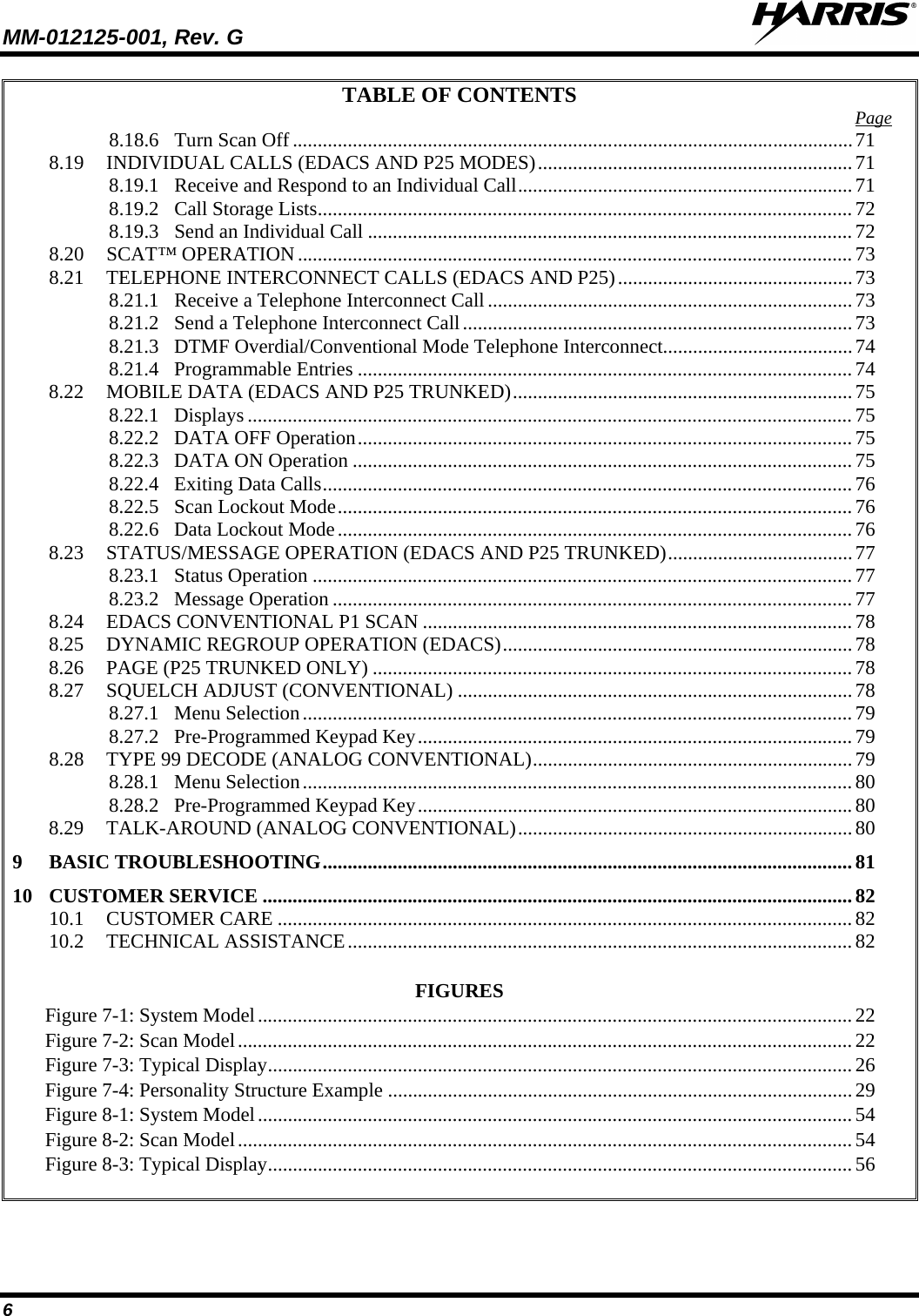 MM-012125-001, Rev. G   6 TABLE OF CONTENTS 8.18.6 Turn Scan Off ................................................................................................................ 71Page  8.19 INDIVIDUAL CALLS (EDACS AND P25 MODES) ............................................................... 71 8.19.1 Receive and Respond to an Individual Call ................................................................... 71 8.19.2 Call Storage Lists ........................................................................................................... 72 8.19.3 Send an Individual Call ................................................................................................. 72 8.20 SCAT™ OPERATION ............................................................................................................... 73 8.21 TELEPHONE INTERCONNECT CALLS (EDACS AND P25) ............................................... 73 8.21.1 Receive a Telephone Interconnect Call ......................................................................... 73 8.21.2 Send a Telephone Interconnect Call .............................................................................. 73 8.21.3 DTMF Overdial/Conventional Mode Telephone Interconnect ...................................... 74 8.21.4 Programmable Entries ................................................................................................... 74 8.22 MOBILE DATA (EDACS AND P25 TRUNKED) .................................................................... 75 8.22.1 Displays ......................................................................................................................... 75 8.22.2 DATA OFF Operation ................................................................................................... 75 8.22.3 DATA ON Operation .................................................................................................... 75 8.22.4 Exiting Data Calls .......................................................................................................... 76 8.22.5 Scan Lockout Mode ....................................................................................................... 76 8.22.6 Data Lockout Mode ....................................................................................................... 76 8.23 STATUS/MESSAGE OPERATION (EDACS AND P25 TRUNKED) ..................................... 77 8.23.1 Status Operation ............................................................................................................ 77 8.23.2 Message Operation ........................................................................................................ 77 8.24 EDACS CONVENTIONAL P1 SCAN ...................................................................................... 78 8.25 DYNAMIC REGROUP OPERATION (EDACS) ...................................................................... 78 8.26 PAGE (P25 TRUNKED ONLY) ................................................................................................ 78 8.27 SQUELCH ADJUST (CONVENTIONAL) ............................................................................... 78 8.27.1 Menu Selection .............................................................................................................. 79 8.27.2 Pre-Programmed Keypad Key ....................................................................................... 79 8.28 TYPE 99 DECODE (ANALOG CONVENTIONAL) ................................................................ 79 8.28.1 Menu Selection .............................................................................................................. 80 8.28.2 Pre-Programmed Keypad Key ....................................................................................... 80 8.29 TALK-AROUND (ANALOG CONVENTIONAL) ................................................................... 80 9 BASIC TROUBLESHOOTING .......................................................................................................... 81 10 CUSTOMER SERVICE ...................................................................................................................... 82 10.1 CUSTOMER CARE ................................................................................................................... 82 10.2 TECHNICAL ASSISTANCE ..................................................................................................... 82  FIGURES Figure 7-1: System Model   ....................................................................................................................... 22Figure 7-2: Scan Model   ........................................................................................................................... 22Figure 7-3: Typical Display   ..................................................................................................................... 26Figure 7-4: Personality Structure Example   ............................................................................................. 29Figure 8-1: System Model   ....................................................................................................................... 54Figure 8-2: Scan Model   ........................................................................................................................... 54Figure 8-3: Typical Display   ..................................................................................................................... 56 