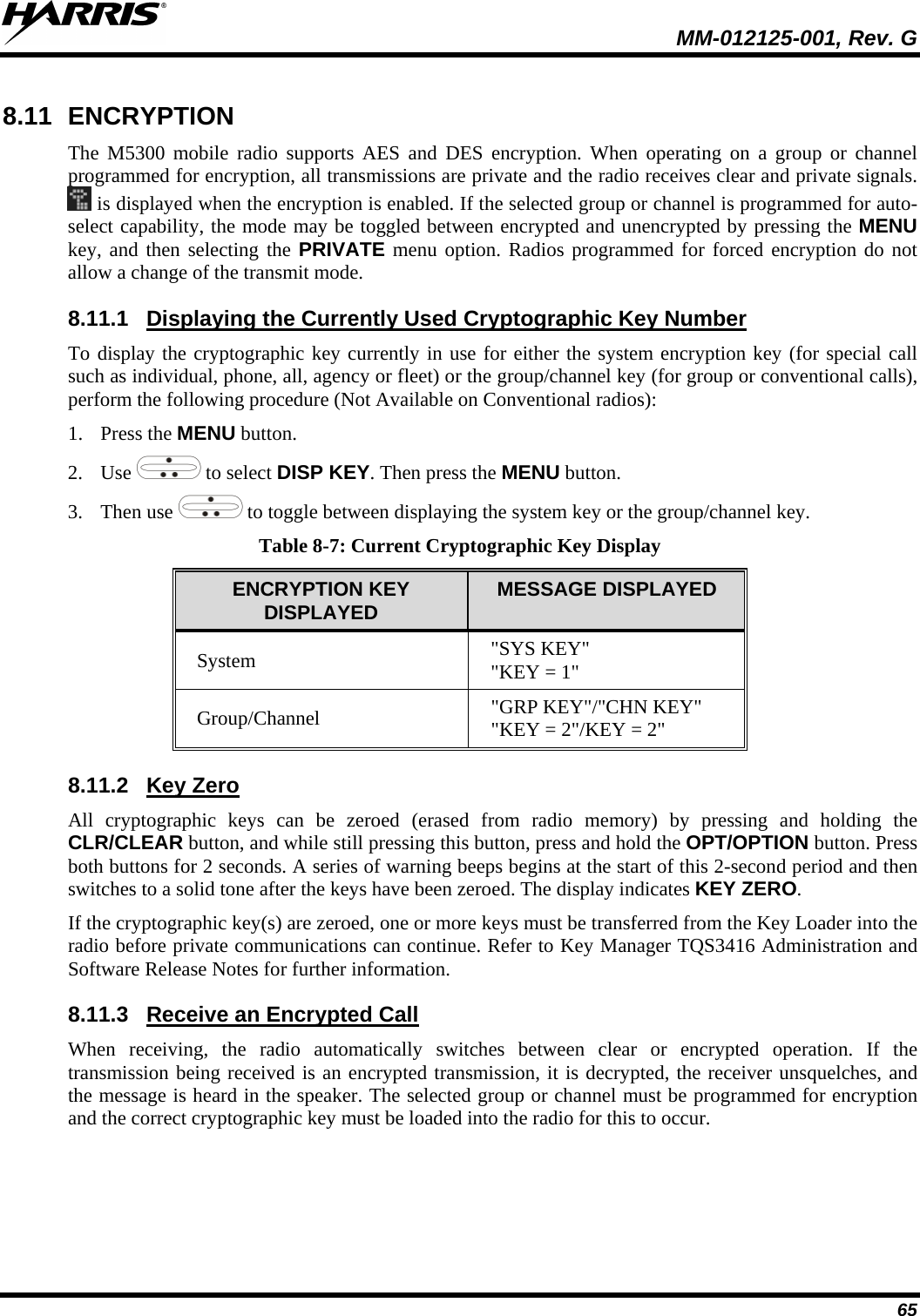  MM-012125-001, Rev. G 65 8.11 ENCRYPTION The M5300 mobile radio supports AES and DES encryption. When operating on a group or channel programmed for encryption, all transmissions are private and the radio receives clear and private signals.  is displayed when the encryption is enabled. If the selected group or channel is programmed for auto-select capability, the mode may be toggled between encrypted and unencrypted by pressing the MENU key,  and  then selecting the PRIVATE menu option. Radios programmed for forced encryption do not allow a change of the transmit mode. 8.11.1 To display the cryptographic key currently in use for either the system encryption key (for special call such as individual, phone, all, agency or fleet) or the group/channel key (for group or conventional calls), perform the following procedure (Not Available on Conventional radios): Displaying the Currently Used Cryptographic Key Number  1. Press the MENU button. 2. Use   to select DISP KEY. Then press the MENU button. 3. Then use   to toggle between displaying the system key or the group/channel key. Table 8-7: Current Cryptographic Key Display ENCRYPTION KEY DISPLAYED  MESSAGE DISPLAYED System &quot;SYS KEY&quot; &quot;KEY = 1&quot; Group/Channel &quot;GRP KEY&quot;/&quot;CHN KEY&quot; &quot;KEY = 2&quot;/KEY = 2&quot; 8.11.2 All cryptographic keys can be zeroed (erased from radio memory) by pressing and holding the CLR/CLEAR button, and while still pressing this button, press and hold the OPT/OPTION button. Press both buttons for 2 seconds. A series of warning beeps begins at the start of this 2-second period and then switches to a solid tone after the keys have been zeroed. The display indicates KEY ZERO. Key Zero If the cryptographic key(s) are zeroed, one or more keys must be transferred from the Key Loader into the radio before private communications can continue. Refer to Key Manager TQS3416 Administration and Software Release Notes for further information. 8.11.3 When receiving, the radio automatically switches between clear or encrypted operation. If the transmission being received is an encrypted transmission, it is decrypted, the receiver unsquelches, and the message is heard in the speaker. The selected group or channel must be programmed for encryption and the correct cryptographic key must be loaded into the radio for this to occur. Receive an Encrypted Call 