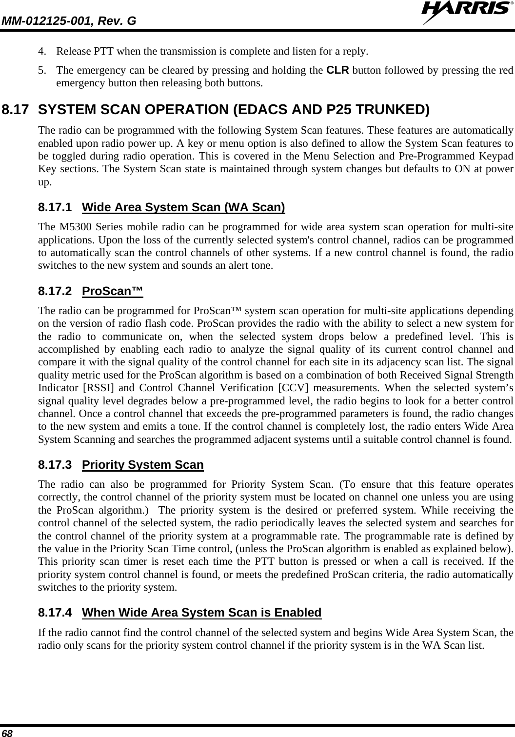 MM-012125-001, Rev. G   68 4. Release PTT when the transmission is complete and listen for a reply. 5. The emergency can be cleared by pressing and holding the CLR button followed by pressing the red emergency button then releasing both buttons. 8.17 SYSTEM SCAN OPERATION (EDACS AND P25 TRUNKED) The radio can be programmed with the following System Scan features. These features are automatically enabled upon radio power up. A key or menu option is also defined to allow the System Scan features to be toggled during radio operation. This is covered in the Menu Selection and Pre-Programmed Keypad Key sections. The System Scan state is maintained through system changes but defaults to ON at power up. 8.17.1 The M5300 Series mobile radio can be programmed for wide area system scan operation for multi-site applications. Upon the loss of the currently selected system&apos;s control channel, radios can be programmed to automatically scan the control channels of other systems. If a new control channel is found, the radio switches to the new system and sounds an alert tone. Wide Area System Scan (WA Scan) 8.17.2 The radio can be programmed for ProScan™ system scan operation for multi-site applications depending on the version of radio flash code. ProScan provides the radio with the ability to select a new system for the radio to communicate on, when the selected system drops below a predefined level. This is accomplished by enabling each radio to analyze the signal quality of its current control channel and compare it with the signal quality of the control channel for each site in its adjacency scan list. The signal quality metric used for the ProScan algorithm is based on a combination of both Received Signal Strength Indicator [RSSI] and Control Channel Verification [CCV] measurements. When the selected system’s signal quality level degrades below a pre-programmed level, the radio begins to look for a better control channel. Once a control channel that exceeds the pre-programmed parameters is found, the radio changes to the new system and emits a tone. If the control channel is completely lost, the radio enters Wide Area System Scanning and searches the programmed adjacent systems until a suitable control channel is found. ProScan™ 8.17.3 The radio can also be programmed for Priority System Scan. (To ensure that this feature operates correctly, the control channel of the priority system must be located on channel one unless you are using the ProScan algorithm.)  The priority system is the desired or preferred system. While receiving the control channel of the selected system, the radio periodically leaves the selected system and searches for the control channel of the priority system at a programmable rate. The programmable rate is defined by the value in the Priority Scan Time control, (unless the ProScan algorithm is enabled as explained below). This priority scan timer is reset each time the PTT button is pressed or when a call is received. If the priority system control channel is found, or meets the predefined ProScan criteria, the radio automatically switches to the priority system. Priority System Scan 8.17.4 If the radio cannot find the control channel of the selected system and begins Wide Area System Scan, the radio only scans for the priority system control channel if the priority system is in the WA Scan list. When Wide Area System Scan is Enabled 