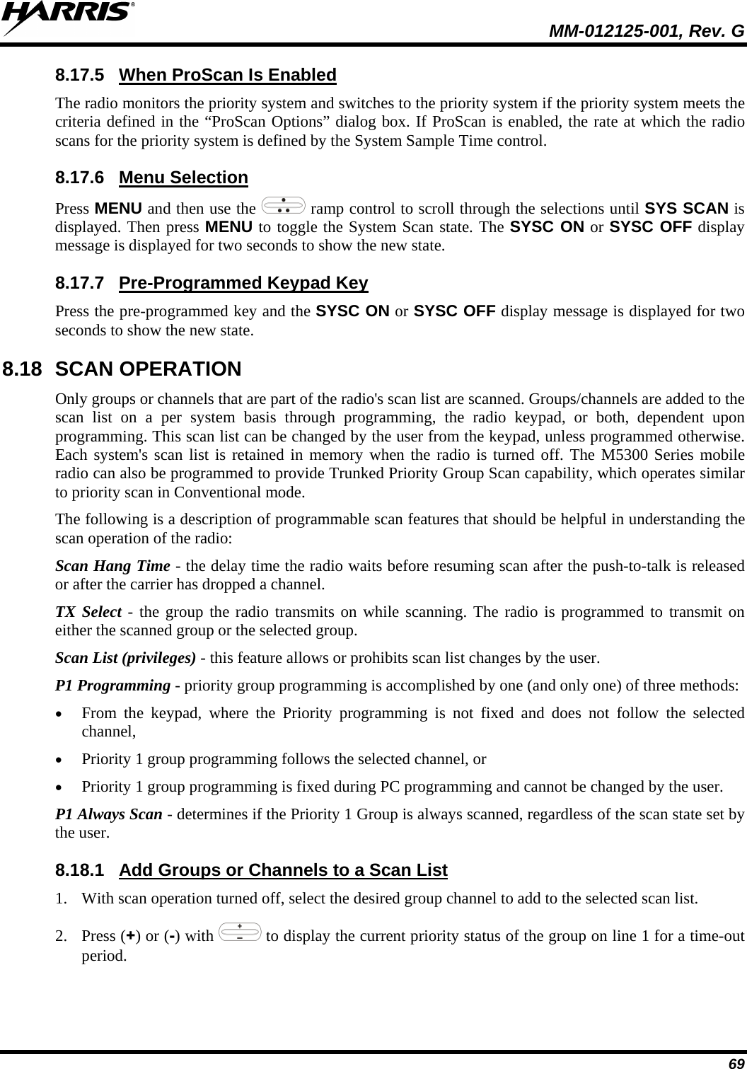 MM-012125-001, Rev. G 69 8.17.5 The radio monitors the priority system and switches to the priority system if the priority system meets the criteria defined in the “ProScan Options” dialog box. If ProScan is enabled, the rate at which the radio scans for the priority system is defined by the System Sample Time control. When ProScan Is Enabled 8.17.6 Press MENU and then use the Menu Selection  ramp control to scroll through the selections until SYS SCAN is displayed. Then press MENU to toggle the System Scan state. The SYSC ON or SYSC OFF display message is displayed for two seconds to show the new state. 8.17.7 Press the pre-programmed key and the SYSC ON or SYSC OFF display message is displayed for two seconds to show the new state. Pre-Programmed Keypad Key 8.18 SCAN OPERATION Only groups or channels that are part of the radio&apos;s scan list are scanned. Groups/channels are added to the scan list on a per system basis through programming, the radio keypad, or both, dependent upon programming. This scan list can be changed by the user from the keypad, unless programmed otherwise. Each system&apos;s scan list is retained in memory when the radio is turned off. The M5300 Series mobile radio can also be programmed to provide Trunked Priority Group Scan capability, which operates similar to priority scan in Conventional mode. The following is a description of programmable scan features that should be helpful in understanding the scan operation of the radio: Scan Hang Time - the delay time the radio waits before resuming scan after the push-to-talk is released or after the carrier has dropped a channel. TX Select - the group the radio transmits on while scanning. The radio is programmed to transmit on either the scanned group or the selected group. Scan List (privileges) - this feature allows or prohibits scan list changes by the user. P1 Programming - priority group programming is accomplished by one (and only one) of three methods: • From the keypad, where the Priority programming is not fixed and does not follow the selected channel, • Priority 1 group programming follows the selected channel, or • Priority 1 group programming is fixed during PC programming and cannot be changed by the user. P1 Always Scan - determines if the Priority 1 Group is always scanned, regardless of the scan state set by the user. 8.18.1 1. With scan operation turned off, select the desired group channel to add to the selected scan list. Add Groups or Channels to a Scan List 2. Press (+) or (-) with   to display the current priority status of the group on line 1 for a time-out period.  